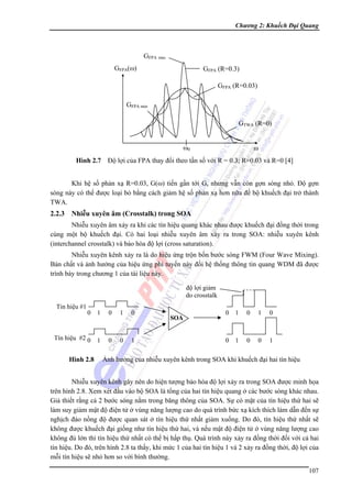 Chương 2: Khuếch Đại Quang

GFPA max
GFPA(ω)

GFPA (R=0.3)
GFPA (R=0.03)

GFPA min
GTWA (R=0)
ω0

ω

Hình 2.7 Độ lợi của FPA thay đổi theo tần số với R = 0.3; R=0.03 và R=0 [4]
Khi hệ số phản xạ R=0.03, G(ω) tiến gần tới Gs nhưng vẫn còn gợn sóng nhỏ. Độ gợn
sóng này có thể được loại bỏ bằng cách giảm hệ số phản xạ hơn nữa để bộ khuếch đại trở thành
TWA.

2.2.3 Nhiễu xuyên âm (Crosstalk) trong SOA
Nhiễu xuyên âm xảy ra khi các tín hiệu quang khác nhau được khuếch đại đồng thời trong
cùng một bộ khuếch đại. Có hai loại nhiễu xuyên âm xảy ra trong SOA: nhiễu xuyên kênh
(interchannel crosstalk) và bảo hòa độ lợi (cross saturation).
Nhiễu xuyên kênh xảy ra là do hiệu ứng trộn bốn bước sóng FWM (Four Wave Mixing).
Bản chất và ảnh hưởng của hiệu ứng phi tuyến này đối hệ thống thông tin quang WDM đã được
trình bày trong chương 1 của tài liệu này.
độ lợi giảm
do crosstalk
Tin hiệu #1

0

1

0

1

0

Tín hiệu #2 0

1

0

0

1

Hình 2.8

SOA

0

1

0

1

0

0

1

0

0

1

Ảnh hưởng của nhiễu xuyên kênh trong SOA khi khuếch đại hai tín hiệu

Nhiễu xuyên kênh gây nên do hiện tượng bảo hòa độ lợi xảy ra trong SOA được minh họa
trên hình 2.8. Xem xét đầu vào bộ SOA là tổng của hai tín hiệu quang ở các bước sóng khác nhau.
Giả thiết rằng cả 2 bước sóng nằm trong băng thông của SOA. Sự có mặt của tín hiệu thứ hai sẽ
làm suy giảm mật độ điện tử ở vùng năng lượng cao do quá trình bức xạ kích thích làm dẫn đến sự
nghịch đảo nồng độ được quan sát ở tín hiệu thứ nhất giảm xuống. Do đó, tín hiệu thứ nhất sẽ
không được khuếch đại giống như tín hiệu thứ hai, và nếu mật độ điện tử ở vùng năng lượng cao
không đủ lớn thì tín hiệu thứ nhất có thể bị hấp thụ. Quá trình này xảy ra đồng thời đối với cả hai
tín hiệu. Do đó, trên hình 2.8 ta thấy, khi mức 1 của hai tín hiệu 1 và 2 xảy ra đồng thời, độ lợi của
mỗi tín hiệu sẽ nhỏ hơn so với bình thường.
107

 