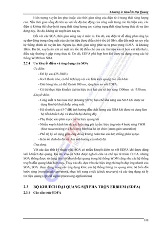 Chương 2: Khuếch Đại Quang

Hiện tượng xuyên âm phụ thuộc vào thời gian sống của điện tử ở trạng thái năng lượng
cao. Nếu thời gian sống đủ lớn so với tốc độ dao động của công suất trong các tín hiệu vào, các
điện tử không thể chuyển từ trạng thái năng lượng cao xuống trạng thái năng lượng thấp do sự dao
động này. Do đó, không có xuyên âm xảy ra.
Đối với các SOA, thời gian sống này ở mức ns. Do đó, các điện tử dễ dàng phản ứng lại
sự dao động trong công suất của các tín hiệu được điều chế ở tốc độ Gb/s, dẫn đến một sự suy yếu
hệ thống chính do xuyên âm. Ngược lại, thời gian sống phát xạ tự phát trong EDFA là khoảng
10ms. Do đó, xuyên âm chỉ có mặt nếu tốc độ điều chế của các tín hiệu vào ít hơn vài kiloHertz,
điều này thường ít gặp trong thực tế. Do đó, EDFA phù hợp hơn khi được sử dụng trong các hệ
thống WDM hơn SOA.

2.2.4

Ưu khuyết điểm và ứng dụng của SOA
Ưu điểm:
- Đô lợi cao (25-30dB).
- Kích thước nhỏ, có thể tích hợp với các linh kiện quang bán dẫn khác.
- Dải thông lớn, có thể lên tới 100 nm, rộng hơn so với EDFA.
- Có thể thực hiện khuếch đại tín hiệu ở cả hai cửa sổ ánh sáng 1300nm và 1550 nm.
Khuyết điểm:
- Công suất ra bảo hòa thấp (khoảng 5mW) hạn chế khả năng của SOA khi được sử
dụng làm bộ khuếch đại công suất.
- Hệ số nhiễu cao (5-7 dB) ảnh hưởng đến chất lượng của SOA khi được sử dụng làm
bộ tiền khuếch đại và khuếch đại đường dây.
- Phụ thuộc vào phân cực của tín hiệu quang tới
- Nhiễu xuyên kênh lớn do các hiệu ứng phi tuyến: hiệu ứng trộn 4 bước sóng FWM
(four wave mixing) và hiệu ứng bảo hòa độ lợi chéo (cross-gain saturation)
- Phổ độ lợi có dạng gợn sóng do sự không hoàn hảo của lớp chống phản xạ tạo
- Kém ổn định do độ lợi chịu ảnh hưởng của nhiệt độ
Ứng dụng:

Với các đặc tính kỹ thuật trên, SOA có nhiều khuyết điểm so với EDFA khi được dùng
làm khuếch đại quang. Do đó, cho dù SOA được nghiên cứu và chế tạo từ trước EDFA, nhưng
SOA không được sử dụng làm bộ khuếch đại quang trong hệ thống WDM cũng như các hệ thống
truyền dẫn quang khác hiện nay. Thay vào đó, dựa trên các hiệu ứng phi tuyến đáp ứng nhanh của
SOA, SOA được dùng trong các ứng dụng khác của hệ thống thông tin quang như: bộ biến đổi
bước sóng (wavelength convertor), phục hồi xung clock (clock recovery) và các ứng dụng xử lý
tín hiệu quang (optical signal processing applications)

2.3

BỘ KHUẾCH ĐẠI QUANG SỢI PHA TRỘN ERBIUM (EDFA)

2.3.1

Các cấu trúc EDFA

108

 