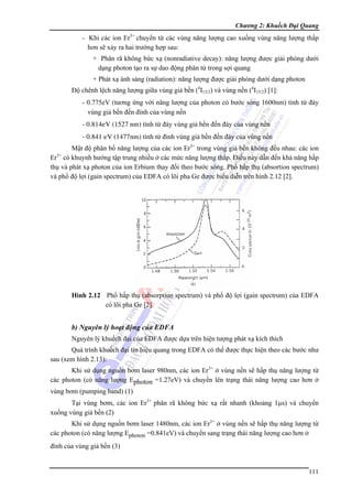 Chương 2: Khuếch Đại Quang

- Khi các ion Er3+ chuyển từ các vùng năng lượng cao xuống vùng năng lượng thấp
hơn sẽ xảy ra hai trường hợp sau:
+ Phân rã không bức xạ (nonradiative decay): năng lượng được giải phóng dưới
dạng photon tạo ra sự dao động phân tử trong sợi quang
+ Phát xạ ánh sáng (radiation): năng lượng được giải phóng dưới dạng photon
Độ chênh lệch năng lượng giữa vùng giả bền (4I13/2) và vùng nền (4I15/2) [1]:
- 0.775eV (tương ứng với năng lượng của photon có bước sóng 1600nm) tính từ đáy
vùng giả bền đến đỉnh của vùng nền
- 0.814eV (1527 nm) tính từ đáy vùng giả bền đến đáy của vùng nền
- 0.841 eV (1477nm) tính từ đỉnh vùng giả bền đến đáy của vùng nền
Mật độ phân bố năng lượng của các ion Er3+ trong vùng giả bền không đều nhau: các ion
Er3+ có khuynh hướng tập trung nhiều ở các mức năng lượng thấp. Điều này dẫn đến khả năng hấp
thụ và phát xạ photon của ion Erbium thay đổi theo bước sóng. Phổ hấp thụ (absortion spectrum)
và phổ độ lợi (gain spectrum) của EDFA có lõi pha Ge được biểu diễn trên hình 2.12 [2].

Hình 2.12 Phổ hấp thụ (absorption spectrum) và phổ độ lợi (gain spectrum) của EDFA
có lõi pha Ge [2].

b) Nguyên lý hoạt động của EDFA
Nguyên lý khuếch đại của EDFA được dựa trên hiện tượng phát xạ kích thích
Quá trình khuếch đại tín hiệu quang trong EDFA có thể được thực hiện theo các bước như
sau (xem hình 2.13):
Khi sử dụng nguồn bơm laser 980nm, các ion Er3+ ở vùng nền sẽ hấp thụ năng lượng từ
các photon (có năng lượng Ephoton =1.27eV) và chuyển lên trạng thái năng lượng cao hơn ở
vùng bơm (pumping band) (1)
Tại vùng bơm, các ion Er3+ phân rã không bức xạ rất nhanh (khoảng 1μs) và chuyển
xuống vùng giả bền (2)
Khi sử dụng nguồn bơm laser 1480nm, các ion Er3+ ở vùng nền sẽ hấp thụ năng lượng từ
các photon (có năng lượng Ephoton =0.841eV) và chuyển sang trạng thái năng lượng cao hơn ở
đỉnh của vùng giả bền (3)

111

 
