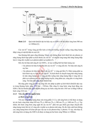 Chương 2: Khuếch Đại Quang

Hình 2.13

Quá trình khuếch đại tín hiệu xảy ra EDFA với hai bước sóng bơm 980 nm
và 1480nm [1].

Các ion Er3+ trong vùng giả bền luôn có khuynh hướng chuyển xuống vùng năng lượng
thấp (vùng có mật độ điện tử cao) (4)
Sau khoảng thời gian sống (khoảng 10ms), nếu không được kích thích bởi các photon có
năng lượng thích hợp (phát xạ kích thích) các ion Er3+ sẽ chuyển sang trạng thái năng lượng thấp
hơn ở vùng nền và phát xạ ra photon (phát xạ tự phát) (5).
Khi cho tín hiệu ánh sáng đi vào EDFA, sẽ xảy ra đồng thời hai hiện tượng sau:
- Các photon tín hiệu bị hấp thụ bởi các ion Er3+ ở vùng nền (6). Tín hiệu ánh sáng bị
suy hao
- Các photon tín hiệu kích thích các ion Er3+ ở vùng giả bền (7). Hiện tượng phát xạ
kích thích xảy ra. Khi đó, các ion Er3+ bị kích thích sẽ chuyển trạng thái năng lượng
từ mức năng lượng cao ở vùng giả bền xuống mức năng lượng thấp ở vùng nền và
phát xạ ra photon mới có cùng hướng truyền, cùng phân cực, cùng pha và cùng bước
sóng. Tín hiệu ánh sáng được khuếch đại.
Độ rộng giữa vùng giả bền và vùng nền cho phép sự phát xạ kích thích (khuếch đại) xảy
ra trong khoảng bước sóng 1530 nm – 1565nm. Đây cũng là vùng bước sóng hoạt động của
EDFA. Độ lợi khuếch đại giảm nhanh chóng tại các bước sóng lớn hơn 1565 nm và bằng 0 dB tại
bước sóng 1616 nm.

2.3.3 Yêu cầu đối với nguồn bơm
a) Bước sóng bơm
Với các vùng năng lượng được nêu trong phần 2.3.2.a, ánh sáng bơm có thể được sử dụng
tại các bước sóng khác nhau 650 nm (4F9/2), 800 nm (4I9/2 ), 980 nm (4I11/2), 1480 nm (4I13/2). Tuy
nhiên, khi bước sóng bơm càng ngắn thì các ion Er3+ phải trải qua nhiều giai đoạn chuyển đổi
năng lượng trước khi trở về vùng nền và phát xạ ra photon ánh sáng. Do đó, hiệu suất bơm không
cao, năng lượng bơm sẽ bị hao phí qua việc tạo ra các phonon thay vì photon. Vì vậy, trên thực tế,
ánh sáng bơm sử dụng cho EDFA chỉ được sử dụng tại hai bước sóng 980nm và 1480nm.

112

 