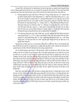 Chương 2: Khuếch Đại Quang

Trong EDFA, điều kiện để có khuếch đại tín hiệu là đạt được sự nghịch đảo nồng độ bằng
cách sử dụng nguồn bơm để bơm các ion erbium lên trạng thái kích thích. Có hai cách thực hiện
quá trình này: bơm trực tiếp tại bước sóng 1480 nm hoặc bơm gián tiếp ở bước sóng 980 nm.
•

Phương pháp bơm gián tiếp (bơm ở 980 nm): Trong trường hợp này, ion erbium liên
tục được chuyển tiếp từ vùng năng lượng 4I15/2 thấp lên vùng năng lượng cao 4I11/2, sau
đó các ion sẽ phân rã xuống vùng 4I13/2 nhưng không phát xạ. Từ vùng này, khi có ánh
sáng kích thích thì các ion sẽ phát xạ bước sóng mong muốn (từ 1550 đến 1600 nm)
khi chuyển từ vùng năng lượng 4I13/2 xuống vùng 4I15/2. Đây chính là hệ thống ba mức.
Thời gian sống của ion erbium ở mức 4I11/2 khoảng 1μs trong khi ở 4I13/2 thì tới 10ms.
Với thời gian sống dài, vùng 4I15/2 được gọi là vùng ổn định. Vì vậy, các ion được
bơm lên mức cao, sau đó nhanh chóng rơi xuống vùng 4I13/2 và tồn tại ở đó trong một
khoảng thời gian tương đối dài tạo nên sự nghịch đảo về nồng độ.

•

Với phương pháp bơm trực tiếp (1480 nm): các ion erbium chỉ hoạt động trong hai
vùng năng lượng 4I13/2 và 4I15/2. Đây là hệ thống 2 mức. Các ion erbium liên tục được
chuyển từ vùng năng lượng nền 4I15/2 lên vùng năng lượng kích thích 4I13/2 nhờ năng
lượng bơm. Vì thời gian tồn tại ở mức này dài nên chúng tích lũy tại đây tạo ra sự
nghịch đảo nồng độ.

Nguồn bơm có hiệu quả cao ở cả hai bước sóng 980 và 1480 nm. Để có hệ số khuếch đại
hơn 20 dB thì chỉ cần tạo ra nguồn bơm có công suất nhỏ hơn 5 mW, nhưng vẫn cần phải có
nguồn bơm từ 10 đến 100 mW để đảm bảo cho công suất ra đủ lớn.
Chỉ số nhiễu lượng tử giới hạn là 3 dB đạt được ở bước sóng 980 nm. Đối với bước sóng
1480 nm thì chỉ số nhiễu là vào khoảng 4 dB vì tiết diện ngang phát xạ tại1480 nm cao hơn
tại 980 nm và sự bức xạ kích thích do nguồn bơm đã giới hạn sự nghịch đảo tích luỹ tại
1480nm. Do đó, bước sóng bơm 980 nm được ứng dụng cho các bộ khuếch đại tạp âm thấp.
Hệ số độ lợi tại bước sóng bơm 980 nm cao hơn tại 1480 nm tại cùng công suất bơm. Do đó,
để đạt được cùng một hệ số độ lợi thì công suất bơm tại 1480 nm phải cao hơn tại 980 nm. Vì
công suất bơm ở 1480 nm lớn hơn nên công suất ngõ ra lớn hơn, do đó bơm ở bước sóng
1480nm được ứng dụng cho các bộ khuếch đại công suất. Ngoài ra, bước sóng bơm 1480 nm
được truyền trong sợi quang với suy hao thấp. Do đó, nguồn bơm laser có thể đặt xa bộ
khuếch đại.
Hiện nay, bơm bước sóng 1480 nm được sử dụng rộng rãi hơn vì chúng sẵn có hơn và độ
tin cậy cao hơn. Độ tin cậy là đặc điểm quan trọng đối với laser bơm vì nó dùng để bơm cho
khoảng cách dài và để tránh làm nhiễu tín hiệu. Các thiết bị khuếch đại công suất đòi hỏi công
suất bơm cao nhất và độ ổn định của chúng là mấu chốt trong quá trình nghiên cứu phát triển
chúng. Nếu tăng được độ ổn định của laser có bước sóng 980 nm thì có thể chúng sẽ được
chọn làm nguồn bơm. Một số EDFA được bơm tại cả hai bước sóng để tận dụng ưu điểm của
cả hai bước sóng.

113

 