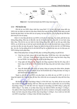 Chương 2: Khuếch Đại Quang

Hình 4.14 Cấu hình bộ khuếch đại EDFA được bơm kép [11].

2.3.4 Phổ khuếch đại
Phổ độ lợi của EDFA được trình bày trong hình 2.12 là tính chất quan trọng nhất của
EDFA khi xác định các kênh tín hiệu được khuếch đại trong hệ thống WDM. Hình dạng của phổ
khuếch đại phụ thuộc vào bản chất của sợi quang, loại tạp chất (Ge, Al) và nồng độ tạp chất được
pha trong lõi của sợi quang.
Hình 2.12 cho thấy phổ độ lợi của EDFA có lõi pha Ge khá rộng. Tuy nhiên, phổ độ lợi này
không bằng phẳng. Điều này sẽ dẫn đến việc hệ số khuếch đại khác nhau đối với các bước sóng
khác nhau. Nếu độ lợi của các kênh tín hiệu không đồng nhất, nhất là sau khi qua nhiều tầng
EDFA, sai số độ lợi này sẽ tích luỹ tuyến tính đến mức khi tới đầu thu kênh bước sóng có độ lợi
cao làm cho đầu vào máy thu quá tải. Ngược lại, kênh tín hiệu có độ lợi nhỏ thì tỉ số SNR không
đạt yêu cầu. Sự làm phẳng độ lợi là cần thiết để loại bỏ sự khuếch đại méo các tín hiệu qua các
EDFA đường truyền ghép tầng.
Một số biện pháp được sử dụng để khắc phục sự không bằng phẳng của phổ độ lợi:
•

Chọn lựa các bước sóng có độ lợi gần bằng nhau. WDM làm việc ở dải sóng băng C
(1530 – 1565 nm). Trong dải bước sóng này chọn 40 bước sóng làm bước sóng công
tác của WDM. Các bước sóng này có độ lợi gần bằng nhau.

•

Công nghệ cân bằng độ lợi: dùng bộ cân bằng (equalizer) hấp thụ bớt công suất ở
bước sóng có độ lợi lớn và bộ khuếch đại để tăng công suất của bước sóng có độ lợi
nhỏ.

•

Thay đổi thành phần trộn trong sợi quang: dùng sợi quang trộn thêm nhôm, photpho
nhôm hay flo cùng với erbium sẽ tạo nên bộ khuếch đại có băng tần được mở rộng và
phổ khuếch đại bằng phẳng hơn.

Ngoài ra, phổ độ lợi của EDFA còn phụ thuộc vào chiều dài của sợi EDF. Lý do là vì
trạng thái nghịch đảo nồng độ thay đổi dọc theo chiều dài của sợi quang khi công suất bơm thay
đổi.
Bộ khuếch đại EDFA hoạt động ở băng C (1530-1565 nm). Tuy nhiên, độ lợi của sợi pha
tạp có đuôi trải rộng đến khoảng 1605 nm. Điều này kích thích sự phát triển của các hệ thống
hoạt động ở băng L từ 1565 đến 1625 nm. Nguyên lý hoạt động của EDFA băng L giống như
EDFA băng C. Tuy nhiên, có sự khác nhau trong việc thiết kế EDFA cho băng C và băng L.
Các phần tử bên trong bộ khuếch đại quang như bộ cách ly (isolator) và bộ ghép (coupler) phụ
thuộc vào bước sóng nên chúng sẽ khác nhau trong băng C và băng L. Sự so sánh các tính chất
của EDFA trong băng C và băng L được thể hiện trong bảng 2.2.

115

 