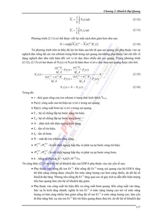 Chương 2: Khuếch Đại Quang
L

N1 =

1
N1 ( z )dz
L∫
0

N2 =

1
N 2 ( z )dz
L∫
0

(2.12)

L

(2.13)

Phương trình (2.11) có thể được viết lại một cách đơn giản hơn như sau:

G = exp[( N 2σ s( e ) − N1σ s( a ) )Γs L]

(2.14)

Từ phương trình trên ta thấy độ lợi tín hiệu sau khi đi qua sợi quang chỉ phụ thuộc vào sự
nghịch đảo nồng độ các ion erbium trung bình trong sợi quang mà không phụ thuộc vào chi tiết về
dạng nghịch đảo như một hàm đối với vị trí dọc theo chiều dài sợi quang. Trong phương trình
(2.12), (2.13) có hai tham số N1(z) và N2(z) là hàm theo vị trí z dọc theo sợi quang được cho bởi:

τσ s( a ) Γs
N 2 ( z) =

hf s A

τ (σ s( a ) + σ s( e ) )Γs
hf s A

Ps ( z ) +
Ps ( z ) +

(
τσ pa ) Γp

hf p A

Pp ( z )

(
τ (σ (pa ) + σ pe ) )Γp

hf p A

N

(2.15)

Pp ( z )

N1 ( z) = N − N 2 ( z)

(2.16)

Trong đó:
• τ : thời gian sống của ion erbium ở trạng thái kích thích 4I13/2.
• Ps(z): công suất của tín hiệu tại vị trí z trong sợi quang.
• Pp(z): công suất bơm tại vị trí z trong sợi quang.
• Γs : hệ số chồng lắp tại bước sóng tín hiệu.
• Γp : hệ số chồng lắp tại bước sóng bơm.
• A : diện tích tiết diện ngang hiệu dụng.
• fs : tần số tín hiệu.
• fp : tần số bơm.
• N : mật độ ion erbium tổng cộng.
•

σ s( a ) , σ s( e ) : là tiết diện ngang hấp thụ và phát xạ tại bước sóng tín hiệu.

•

σ (pa ) , σ (pe ) : là tiết diện ngang hấp thụ và phát xạ tại bước sóng bơm.

• h : hằng số Planck; h = 6,625.10-34 J.s.
Từ công thức (2.15) ta thấy hệ số khuếch đại của EDFA phụ thuộc vào các yếu tố sau:
• Phụ thuộc vào nồng độ ion Er+3: Khi nồng độ Er+3 trong sợi quang của bộ EDFA tăng
thì khả năng chúng được chuyển lên mức năng lượng cao hơn càng nhiều, do đó hệ số
khuếch đại tăng. Nhưng nếu nồng độ Er+3 tăng quá cao sẽ gây tích tụ dẫn đến hiện tượng
tiêu hao quang làm cho hệ số khuếch đại giảm.
• Phụ thuộc vào công suất tín hiệu đến và công suất bơm quang: Khi công suất vào tăng,
bức xạ bị kích tăng nhanh, nghĩa là ion Er+3 ở mức năng lượng cao trở về mức năng
lượng cơ bản càng nhiều làm giảm nồng độ số ion Er+3 ở mức năng lượng cao, làm yếu
đi khả năng bức xạ của ion Er+3 khi tín hiệu quang được đưa tới, do đó hệ số khuếch đại
117

 