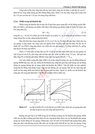 Chương 2: Khuếch Đại Quang

Công suất ra bão hoà cũng thay đổi tùy theo bước sóng của tín hiệu vì mật độ các ion Er3+
phân bố tại vùng năng lượng giả bền không bằng nhau. Hình 2.16 cho thấy công suất ra bảo hòa
tại 1.55 μm cao hơn tại 1.53 μm với cùng công suất bơm.

2.3.6. Nhiễu trong bộ khuếch đại
Nhiễu trong bộ khuếch đại là một yếu tố giới hạn quan trọng đối với hệ thống truyền dẫn.
Đối với EDFA, ảnh hưởng của nhiễu ASE được tính thông qua thông số hệ số nhiễu NF được cho
bởi công thức [2]:
NF = 2nsp

(2.17)

trong đó, nsp = N2/(N2-N1) được gọi là hệ số phát xạ tự phát, N1, N2 là nồng độ ion Erbium ở mức
năng lượng nền và mức năng lượng kích thích.
Như đã trình bày trong công thức (2.15) và (2.16), N1, N2 thay đổi dọc theo chiều dài của
sợi quang và phụ thuộc vào công suất của nguồn bơm và công suất của tín hiệu. Do đó, hệ số
nhiễu NF của EDFA cũng phụ thuộc vào chiều dài của sợi quang L và công suất bơm PP, giống
như độ lợi tín hiệu của EDFA.
Hình 2.17 biểu diễn sự thay đổi của NF và độ lợi tín hiệu theo chiều dài của sợi quang với
một số giá trị của PP/Psat khi công suất tín hiệu ngõ vào 1mW tại bước sóng 1,53 μm. Kết quả cho
thấy rằng FN có thể đạt gần bằng 3dB khi công suất của nguồn bơm PP >> Pp,sat.
Với mức nhiễu tương đối thấp, EDFA là sự lựa chọn lý tưởng cho các hệ thống thông tin
quang WDM hiện nay. Dù vậy, nhiễu do bộ khuếch đại cũng làm giới hạn chất lượng các hệ thống
thông tin quang đường dài sử dụng nhiều bộ khuếch đại EDFA. Vấn đề nhiễu trở nên nghiêm
trọng khi hệ thống hoạt động trong vùng tán sắc không của sợi quang. Khi đó các hiệu ứng phi
tuyến sẽ làm tăng nhiễu bộ khuếch đại và giảm phổ tín hiệu. Ngoài ra, nhiễu của bộ khuếch đại
cũng gây nên rung pha định thời. Vần đề này sẽ được trình ở phần sau.

Hình 2.17

(a) Hệ số nhiễu FN và (b) Độ lợi của EDFA khi chiều dài sợi quang thay đổi
tại một số giá trị của của công suất bơm PP/Psat

Không chỉ giới hạn tỉ lệ SNR trong các hệ thống sử dụng các bộ khuếch đại quang, nhiễu
ASE mà còn đặt ra những giới hạn khác lên các ứng dụng khác nhau của các bộ khuếch đại quang
trong các tuyến thông tin sợi quang. Chẳng hạn, xem xét một vài bộ khuếch đại quang được ghép
tầng dọc theo một khoảng truyền dẫn như các bộ lặp tuyến tính để bù suy hao sợi quang. Công
119

 