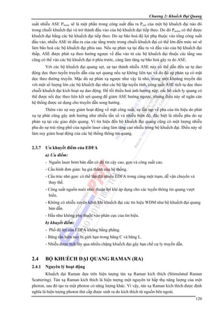 Chương 2: Khuếch Đại Quang

suất nhiễu ASE Pnoise sẽ là một phần trong công suất đầu ra Pout của một bộ khuếch đại nào đó
trong chuỗi khuếch đại và trở thành đầu vào của bộ khuếch đại tiếp theo. Do đó Pnoise có thể được
khuếch đại bằng các bộ khuếch đại tiếp theo. Do sự bão hoà độ lợi phụ thuộc vào tổng công suất
đầu vào, nhiễu ASE từ đầu ra của các tầng trước trong chuỗi khuếch đại có thể lớn đến mức nó sẽ
làm bão hoà các bộ khuếch đại phía sau. Nếu sự phản xạ tại đầu ra và đầu vào của bộ khuếch đại
thấp, ASE được phát xạ theo hướng ngược về đầu vào từ các bộ khuếch đại thuộc các tầng sau
cũng có thể vào các bộ khuếch đại ở phía trước, càng làm tăng sự bão hoà gây ra do ASE.
Với các bộ khuếch đại quang sợi, sự tạo thành nhiễu ASE này có thể dẫn đến sự tự dao
động dọc theo tuyến truyền dẫn của sợi quang nếu sự không liên tục và do đó sự phản xạ có mặt
dọc theo đường truyền. Mặc dù sự phản xạ ngược như vậy là nhỏ, trong một khoảng truyền dài
với một số lượng lớn các bộ khuếch đại như các bộ lặp tuyến tính, công suất ASE tích tụ dọc theo
chuỗi khuếch đại kích hoạt sự dao động. Để tối thiểu hoá ảnh hưởng này, các bộ cách ly quang có
thể được nối dọc theo liên kết sợi quang để giảm ASE hướng ngược, nhưng điều này sẽ ngăn cản
hệ thống được sử dụng cho truyền dẫn song hướng.
Thêm vào sự suy giảm hoạt động về mặt công suất, sự lẫn tạp về pha của tín hiệu do phát
xạ tự phát cũng gây ảnh hưởng như nhiễu tần số và nhiễu biên độ, đặc biệt là nhiễu pha do sự
phản xạ tại các giao diện quang. Vì tín hiệu đến bộ khuếch đại quang cũng có một lượng nhiễu
pha do sự trải rộng phổ của nguồn laser càng làm tăng cao nhiễu trong bộ khuếch đại. Điều này sẽ
làm suy giảm hoạt động của các hệ thống thông tin quang.

2.3.7

Ưu khuyết điểm của EDFA
a) Ưu điểm:
- Nguồn laser bơm bán dẫn có độ tin cậy cao, gọn và công suất cao.
- Cấu hình đơn giản: hạ giá thành của hệ thống.
- Cấu trúc nhỏ gọn: có thể lắp đặt nhiều EDFA trong cùng một trạm, dễ vận chuyển và
thay thế.
- Công suất nguồn nuôi nhỏ: thuận lợi khi áp dụng cho các tuyến thông tin quang vượt
biển.
- Không có nhiễu xuyên kênh khi khuếch đại các tín hiệu WDM như bộ khuếch đại quang
bán dẫn.
- Hầu như không phụ thuộc vào phân cực của tín hiệu.

b) khuyết điểm:
- Phổ độ lợi của EDFA không bằng phẳng.
- Băng tần hiên nay bị giới hạn trong băng C và băng L.
- Nhiễu được tích lũy qua nhiều chặng khuếch đại gây hạn chế cự ly truyền dẫn.

2.4

BỘ KHUẾCH ĐẠI QUANG RAMAN (RA)

2.4.1 Nguyên lý hoạt động
Khuếch đại Raman dựa trên hiện tượng tán xạ Raman kích thích (Stimulated Raman
Scattering). Tán xạ Raman kích thích là hiện tượng một nguyên tử hấp thụ năng lượng của một
photon, sau đó tạo ra một photon có năng lượng khác. Vì vậy, tán xạ Raman kích thích được định
nghĩa là hiện tượng photon thứ cấp được sinh ra do kích thích từ nguồn bên ngoài.
120

 