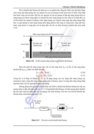 Chương 2: Khuếch Đại Quang

Để có khuếch đại Raman thì phải tạo ra sự nghịch đảo nồng độ. Điều này đạt được bằng
cách cung cấp năng lượng cho các nguyên tử của sợi quang từ một laser bơm có bước sóng thấp
hơn bước sóng của tín hiệu. Khi đó, các nguyên tử của sợi quang sẽ hấp thụ năng lượng bơm có
năng lượng cao (bước sóng ngắn) và chuyển lên mức năng lượng cao hơn. Khi có tín hiệu đến, nó
sẽ kích thích các nguyên tử đang ở mức năng lượng cao chuyển sang trạng thái năng lượng thấp
hơn và giải phóng ra một năng lượng dưới dạng photon ánh sáng có cùng bước sóng (dài hơn
bước sóng bơm) và cùng pha với tín hiệu đến. Do đó, tín hiệu đã được khuếch đại (xem hình
2.18).

Hình 2.18 Sơ đồ chuyển năng lượng trong khuếch đại Raman
Dựa trên giản đồ năng lượng trên, tần số ánh sáng bơm fbơm và tần số ánh sáng được
khuếch đại fkhuếch đại được xác định như sau:
fbơm = (E3 – E1)/h

(2.30)

fkhuếch đại = (E2 – E1)/h

(2.31)

Trong đó: h là hằng số Plank; E1, E2, E3 là năng lượng của các trạng thái năng lượng cao
(transition state), trạng thái năng lượng trung gian (vibration state) và trạng thái năng lượng thấp
(ground state) của các nguyên tử trong sợi quang.
Không giống như nguyên lý khuếch đại của EDFA, khuếch đại Raman không cần một sợi
quang riêng và đặc biệt (pha trộn ion Er3+). Trong khuếch đại Raman, tín hiệu quang được khuếch
đại dọc theo toàn bộ chiều dài của sợi quang silic bình thường. Cấu trúc của một bộ khuếch đại
Raman được minh họa trong hình 2.19.

Hình 2.19

Cấu trúc của bộ khuếch đại Raman
121

 