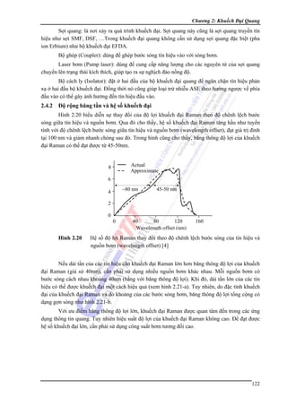 Chương 2: Khuếch Đại Quang

Sợi quang: là nơi xảy ra quá trình khuếch đại. Sợi quang này cũng là sợi quang truyền tín
hiệu như sợi SMF, DSF, …Trong khuếch đại quang không cần sử dụng sợi quang đặc biệt (pha
ion Erbium) như bộ khuếch đại EFDA.
Bộ ghép (Coupler): dùng để ghép bước sóng tín hiệu vào với sóng bơm.
Laser bơm (Pump laser): dùng để cung cấp năng lượng cho các nguyên tử của sợi quang
chuyển lên trạng thái kích thích, giúp tạo ra sự nghịch đảo nồng độ.
Bộ cách ly (Isolator): đặt ở hai đầu của bộ khuếch đại quang để ngăn chặn tín hiệu phản
xạ ở hai đầu bộ khuếch đại. Đồng thời nó cũng giúp loại trừ nhiễu ASE theo hướng ngược về phía
đầu vào có thể gây ảnh hưởng đến tín hiệu đầu vào.

2.4.2

Độ rộng băng tần và hệ số khuếch đại

Hình 2.20 biểu diễn sự thay đổi của độ lợi khuếch đại Raman theo độ chênh lệch bước
sóng giữa tín hiệu và nguồn bơm. Qua đó cho thấy, hệ số khuếch đại Raman tăng hầu như tuyến
tính với độ chênh lệch bước sóng giữa tín hiệu và nguồn bơm (wavelength offset), đạt giá trị đỉnh
tại 100 nm và giảm nhanh chóng sau đó. Trong hình cũng cho thấy, băng thông độ lợi của khuếch
đại Raman có thể đạt được từ 45-50nm.
Actual
Approximate

8
6

~80 nm

4

45-50 nm

2
0
0

Hình 2.20

40
80
120
Wavelength offset (nm)

160

Hệ số độ lợi Raman thay đổi theo độ chênh lệch bước sóng của tín hiệu và
nguồn bơm (wavelength offset) [4]

Nếu dải tần của các tín hiệu cần khuếch đại Raman lớn hơn băng thông độ lợi của khuếch
đại Raman (giả sử 40nm), cần phải sử dụng nhiều nguồn bơm khác nhau. Mỗi nguồn bơm có
bước sóng cách nhau khoảng 40nm (bằng với băng thông độ lợi). Khi đó, dải tần lớn của các tín
hiệu có thể được khuếch đại một cách hiệu quả (xem hình 2.21-a). Tuy nhiên, do đặc tính khuếch
đại của khuếch đại Raman và do khoảng của các bước sóng bơm, băng thông độ lợi tổng cộng có
dạng gợn sóng như hình 2.21-b.
Với ưu điểm băng thông độ lợi lớn, khuếch đại Raman được quan tâm đến trong các ứng
dụng thông tin quang. Tuy nhiên hiệu suất độ lợi của khuếch đại Raman không cao. Để đạt được
hệ số khuếch đại lớn, cần phải sử dụng công suất bơm tương đối cao.

122

 