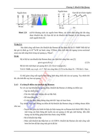 Chương 2: Khuếch Đại Quang

Nguồn bơm

Nguồn bơm
#1

#2

40 nm
Hình 2.21

#3

Dải tần được sử dụng

(a)

#1

#2

#3

40 nm

Gợn độ lợi (Gain ripple)

(b)

(a)Với khoảng cách các nguồn bơm 40nm, các kênh nằm trong dải tần rộng
được khuếch đại; (b) Gợn độ lợi do khuếch đại Raman và do khoảng cách
cách nguồn bơm [4]

Ví dụ 2.1:
Xác định công suất bơm cho khuếch đại Raman để đạt được độ lợi G=30dB? Biết độ lợi
đạt giá trị đỉnh gR=6.10-14m/W tại bước sóng 1550nm; diện tích mặt cắt ngang (cross-sectional
area) của ánh sáng bơm trong sợi quang ap=50μm2.
Gi ải:
Hệ số độ lợi của khuếch đại Raman được xác định bởi công thức sau [2]:
g(ω)=gR(ω).(PP/ap)

(2.23)

Độ lợi trên một đoạn sợi quang dài L [2]: G(ω)=exp[g(ω)L]
Với G=30dB, suy ra gL ≈ 6.7. Thế vào công thức (2.23) ta thu được PP = 5W khi L=1km.
Có thể giảm công suất nguồn bơm bằng cách tăng chiều dài của sợi quang. Tuy nhiên khi
đó, cần tính đến suy hao sợi quang.

2.4.3

Ưu khuyết điểm của khuếch đại Raman:
So với các loại khuếch đại quang khác, khuếch đại Raman có những ưu điểm sau:
- Tạp âm nhiễu thấp
- Cấu trúc đơn giản, không cần sợi đặc biệt.
- Dễ chọn băng tần.
- Có thể đạt được băng thông rộng nhờ kết hợp vài laser bơm.

Tuy nhiên, bên cạnh những ưu điểm đó bộ khuếch đại Raman cũng có những nhược điểm
như sau:
- Xuyên âm giữa các kênh tín hiệu do hiện tượng tán xạ Raman kích thích SRS. Đây là
một trong các hiệu hứng phi tuyến của sợi quang có thể gây ảnh hưởng đến chất
lượng của hệ thống ghép kênh theo bước sóng WDM.
- Hệ số khuếch đại thấp.
- Hiệu suất khuếch đại thấp hơn so với EDFA: khuếch đại Raman cần một công suất
bơm lớn hơn để đạt cùng một giá trị độ lợi

123

 