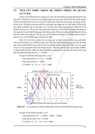 Chương 2: Khuếch Đại Quang

2.5

TÍCH LŨY NHIỄU TRONG HỆ THỐNG THÔNG TIN QUANG
CỰ LI DÀI

Trong các hệ thống thông tin quang cự ly dài, các bộ khuếch đại quang thường được mắc
nối tiếp với nhau để bù suy hao của sợi quang cũng như suy hao do hàn nối dọc theo tuyến quang.
Nhiễu do bộ khuếch đại này tạo ra là yếu tố chính ảnh hưởng đến chất lượng của đường truyền.
Có hai lý do. Thứ nhất, trong một chuỗi các bộ khuếch đại quang mắc nối tiếp, nhiễu ASE tích lũy
qua nhiều bộ khuếch đại và làm giảm hệ số tín hiệu trên nhiễu quang (optical SNR) khi số bộ
khuếch đại tăng lên. Thứ hai, khi công suất nhiễu tăng lên, nó làm bảo hòa khuếch đại quang và
làm giảm độ lợi của khuếch đại quang trên đường truyền. Kết quả là công suất tín hiệu giảm trong
khi mức nhiễu ASE tăng lên. Rõ rằng, nếu số bộ khuếch đại nhiều, tỷ số SNR sẽ giảm nhiều ở
máy thu và tỉ số bit lỗi BER tăng vượt mức cho phép.
Hình 2.22 minh họa sự thay đổi của công suất tín hiệu trên một kênh, công suất nhiễu
ASE trên một kênh và tỷ số SNR dọc theo một chuỗi bảy bộ khuếch đại quang mắc nối tiếp trong
một tuyến quang WDM. Công suất tín hiệu vào bắt đầu tại mức công suất 6dBm và bị suy giảm
do suy hao sợi quang khi truyền dọc đường truyền. Khi công suất tín hiệu giảm xuống -24dBm,
nó được khuếch đại lên 6dBm bởi một bộ khuếch đại quang. Giả sử công suất nhiễu ASE trong
mỗi bộ khuếch đại bằng nhau PASE = -22 dBm.
Tại ngõ ra bộ khuếch đại quang thứ 1, ta có:
Công suất nhiễu PN (1)= PASE = -22 dBm
Công suất tín hiệu: Ps = 6dBm
Tỉ số SNR = Ps – PN = 6 – (-22) = 28dB
Hướng truyền tín hiệu
SNR

10

Công suất tín hiệu

30

0

25

-10
(dBm)

20

-20

15

-30
-40
-50

35

ASE
Noise

Optical
SNR (dB)

10
5
0

1
2
3
4
5
6
7
Số thứ tự khuếch đại quang dọc theo tuyến quang

Hình 2.22 Sự suy giảm tỉ số SNR và tăng nhiễu ASE khi số bộ khuếch đại quang tăng
Tại ngõ vào bộ khuếch đại thứ 2, ta có:
Công suất nhiễu PN(1)’ = -22 dBm – 30dB = - 52dBm
Công suất tín hiệu: Ps(2)= -24 dBm
Tỉ số SNR = Ps – PN = -24 – (-52) = 28dB
124

 