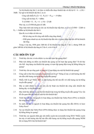 Chương 2: Khuếch Đại Quang

Tại bộ khuếch đại thứ 2, tín hiệu và nhiễu đều được khuếch đại với độ lợi G = 6 – (-24) =
30dB. Tại ngõ ra bộ khuếch đại thú 2, ta có:
Công suất nhiễu PN (2) = G . PN (1)’ + PASE = -19 dBm
Công suất tín hiệu: Ps = 6dBm
Tỉ số SNR = Ps – PN = 6 – (-19) = 25 dB
Như vậy, tỷ số SNR đã giảm đi 3dB.
Thực hiện tính toán tương tự cho các bộ khuếch đại tiếp theo, ta có tỷ số SNR = 22dB và
PN = -16dBm tại bộ khuếch đại thứ 4.
Qua đó, ta có nhận xét như sau:
- Độ lợi càng cao thì công suất nhiễu càng tăng nhanh
- SNR giảm nhanh tại các bộ khuếch đại đầu tiên và giảm chậm dần khi số9 bộ khuếch
đại tăng.
Trong ví dụ này, SNR giảm 3dB khi số bộ khuếch đại tăng từ 1 lên 2, nhưng SNR chỉ
giảm 3dB khi số bộ khuếch đại tăng từ 2 lên 4, và từ 4 lên 8.

CÂU HỎI ÔN TẬP
2.1.

Trình bày cấu trúc và nêu nhiệm vụ của một trạm lặp quang điện?

2.2.

Phân tích những ưu điểm của khuếch đại quang so với trạm lặp quang điện? Từ đó hãy
cho biết ứng dụng của khuếch đại quang và trạm lặp quang điện trong hệ thống thông tin
quang?

2.3.

Trình bày cấu tạo tổng quát và nguyên lý hoạt động của một bộ khuếch đại quang?

2.4.

Công suất ra bảo hòa (saturation output power) là gì? Thông số này có ảnh hưởng như thế
nào đến chất lượng của hệ thống truyền dẫn quang?

2.5.

Nhiễu ASE là gì? Nhiễu ASE có ảnh hưởng như thế nào đối với chất lượng của hệ thống
truyền dẫn quang?

2.6.

Hãy so sánh nhiệm vụ và các yêu cầu kỹ thuật của khuếch đại công suất, khuếch đại
đường dây và tiền khuếch đại?

2.7.

Hãy trình bày nhiệm vụ của bộ tiền khuếch đại trong hệ thống truyền dẫn quang? Các vấn
đề cần quan tâm khi thiết kế một bộ tiền khuếch đại?

2.8.

Trình bày cấu tạo và nguyên lý hoạt động của khuếch đại Fabry-Perot (FPA) và khuếch
đại sóng chạy (TWA)?

2.9.

So sánh cấu tạo và nguyên lý hoạt động của khuếch đại quang bán dẫn (SOA) và laser
Fabry-Perot?

2.10.

Tại sao khuếch đại Fabry-Perot (FPA) không được sử dụng làm khuếch đại quang trong
hệ thống thông tin quang?

2.11.

Trình bày các nguyên nhân gây nên nhiễu xuyên âm (crosstalk) trong SOA? Nhiễu xuyên
âm này có ảnh hưởng như thế nào đến chất lượng của hệ thống truyền dẫn quang WDM
khi sử dụng SOA làm bộ khuếch đại?
125

 