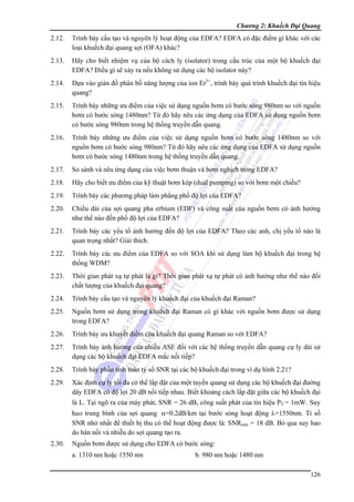 Chương 2: Khuếch Đại Quang

2.12.

Trình bày cấu tạo và nguyên lý hoạt động của EDFA? EDFA có đặc điểm gì khác với các
loại khuếch đại quang sợi (OFA) khác?

2.13.

Hãy cho biết nhiệm vụ của bộ cách ly (isolator) trong cấu trúc của một bộ khuếch đại
EDFA? Điều gì sẽ xảy ra nếu không sử dụng các bộ isolator này?

2.14.

Dựa vào giản đồ phân bố năng lượng của ion Er3+, trình bày quá trình khuếch đại tín hiệu
quang?

2.15.

Trình bày những ưu điểm của việc sử dụng nguồn bơm có bước sóng 980nm so với nguồn
bơm có bước sóng 1480nm? Từ đó hãy nêu các ứng dụng của EDFA sử dụng nguồn bơm
có bước sóng 980nm trong hệ thống truyền dẫn quang.

2.16.

Trình bày những ưu điểm của việc sử dụng nguồn bơm có bước sóng 1480nm so với
nguồn bơm có bước sóng 980nm? Từ đó hãy nêu các ứng dụng của EDFA sử dụng nguồn
bơm có bước sóng 1480nm trong hệ thống truyền dẫn quang.

2.17.

So sánh và nêu ứng dụng của việc bơm thuận và bơm nghịch trong EDFA?

2.18.

Hãy cho biết ưu điểm của kỹ thuật bơm kép (dual pumping) so với bơm một chiều?

2.19.

Trình bày các phương pháp làm phẳng phổ độ lợi của EDFA?

2.20.

Chiều dài của sợi quang pha erbium (EDF) và công suất của nguồn bơm có ảnh hưởng
như thế nào đến phổ độ lợi của EDFA?

2.21.

Trình bày các yếu tố ảnh hưởng đến độ lợi của EDFA? Theo các anh, chị yếu tố nào là
quan trọng nhất? Giải thích.

2.22.

Trình bày các ưu điểm của EDFA so với SOA khi sử dụng làm bộ khuếch đại trong hệ
thống WDM?

2.23.

Thời gian phát xạ tự phát là gì? Thời gian phát xạ tự phát có ảnh hưởng như thế nào đối
chất lượng của khuếch đại quang?

2.24.

Trình bày cấu tạo và nguyên lý khuếch đại của khuếch đại Raman?

2.25.

Nguồn bơm sử dụng trong khuếch đại Raman có gì khác với nguồn bơm được sử dụng
trong EDFA?

2.26.

Trình bày ưu khuyết điểm của khuếch đại quang Raman so với EDFA?

2.27.

Trình bày ảnh hưởng của nhiễu ASE đối với các hệ thống truyền dẫn quang cự ly dài sử
dụng các bộ khuếch đại EDFA mắc nối tiếp?

2.28.

Trình bày phần tính toán tỷ số SNR tại các bộ khuếch đại trong ví dụ hình 2.21?

2.29.

Xác định cự ly tối đa có thể lắp đặt của một tuyến quang sử dụng các bộ khuếch đại đường
dây EDFA có độ lợi 20 dB nối tiếp nhau. Biết khoảng cách lắp đặt giữa các bộ khuếch đại
là L. Tại ngõ ra của máy phát, SNR = 26 dB, công suất phát của tín hiệu PT = 1mW. Suy
hao trung bình của sợi quang α=0.2dB/km tại bước sóng hoạt động λ=1550nm. Tỉ số
SNR nhỏ nhất để thiết bị thu có thể hoạt động được là: SNRmin = 18 dB. Bỏ qua suy hao
do hàn nối và nhiễu do sợi quang tạo ra.

2.30.

Nguồn bơm được sử dụng cho EDFA có bước sóng:
a. 1310 nm hoặc 1550 nm

b. 980 nm hoặc 1480 nm
126

 