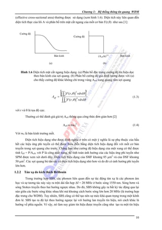 Chương 1: Hệ thống thông tin quang WDM

(effective cross-sectional area) thường được sử dụng (xem hình 1.6). Diện tích này liên quan đến
diện tích thực của lõi A và phân bố trên mặt cắt ngang của mốt cơ bản F(r,θ) như sau [1]:

Cường độ

Cường độ

(Aeff/π)1/2

Bán kính

Bán kính

(b)

(a)

Hình 1.6 Diện tích mặt cắt ngang hiệu dụng. (a) Phân bố đặc trưng cường độ tín hiệu dọc
theo bán kính của sợi quang. (b) Phân bố cường độ giả định tương được với (a)
cho thấy cường độ khác không chỉ trong vùng Aeff xung quang tâm sợi quang

Aeff

[∫ ∫ F (r,θ )
=

2

r θ

∫ ∫θ
r

rdrdθ

]

2

4

F (r ,θ ) rdrdθ

(1.3)

với r và θ là tọa độ cực.
Thường có thể đánh giá giá trị Aeff thông qua công thức đơn giản hơn [2]
Aeff ≈ πw02

(1.4)

Với w0 là bán kính trường mốt.
Diện tích hiệu dụng như được định nghĩa ở trên có một ý nghĩa là sự phụ thuộc của hầu
hết các hiệu ứng phi tuyến có thể được biểu diễn bằng diện tích hiệu dụng đối với mốt cơ bản
truyền trong sợi quang cho trước. Chẳng hạn như cường độ hiệu dụng của một xung có thể được
tính Ieff = P/Aeff, với P là công suất xung, để tính toán ảnh hưởng của các hiệu ứng phi tuyến như
SPM được xem xét dưới đây. Diện tích hiệu dụng của SMF khoảng 85 µm2 và của DSF khoảng
50 µm2. Các sợi quang bù tán sắc có diện tích hiệu dụng nhỏ hơn và do đó có ảnh hưởng phi tuyến
lớn hơn.

1.2.2

Tán xạ do kích thích Brillouin

Trong trường hợp SBS, các phonon liên quan đến sự tác động tán xạ là các phonon âm
học và sự tương tác này xảy ra trên dải tần hẹp Δf = 20 MHz ở bước sóng 1550 nm. Sóng bơm và
sóng Stokes truyền theo hai hướng ngược nhau. Do đó, SBS không gây ra bất kỳ tác động qua lại
nào giữa các bước sóng khác nhau khi mà khoảng cách bước sóng lớn hơn 20 MHz (là trường hợp
đặc trưng cho WDM). Tuy nhiên, SBS cũng có thể tạo nên sự méo khá quan trọng trong một kênh
đơn lẻ. SBS tạo ra độ lợi theo hướng ngược lại với hướng lan truyền tín hiệu, nói cách khác là
hướng về phía nguồn. Vì vậy, nó làm suy giảm tín hiệu được truyền cũng như tạo ra một tín hiệu

10

 