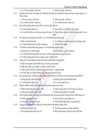 Chương 2: Khuếch Đại Quang

c. Từ 1530 nm đến 1560 nm
2.31.

d. 850 nm hoặc 1480 nm

Nguồn bơm được sử dụng cho khuếch đại Raman để khuếch đại tín hiệu trong băng C có
bước sóng:
a. 1310 nm hoặc 1550 nm
c. Từ 1530 nm đến 1560 nm

2.32.

b. 980 nm hoặc 1480 nm
d. Từ 1430 nm đến 1460 nm

Đặc điểm giống nhau giữa FPA và laser bán dẫn là:
a. Có lớp chống phản xạ

b. Hoạt động ở chế độ tự dao động

c. Có sự hồi tiếp xảy ra trong vùng tích cực d. Hoạt động dựa trên hiện tượng phát xạ tự
phát.
2.33.

Ưu điểm của khuếch đại EDFA so với khuếch đại Raman là:
a. Hiệu suất độ lợi lớn
c. Có thể khuếch đại tín hiệu ở băng L

2.34.

b. Có thể bơm ở nhiều bước sóng khác nhau
d. Nhiễu ASE thấp

Ưu điểm của khuếch đại quang so với trạm lặp quang điện:
a. Độ lợi lớn và nhiễu thấp

b. Dễ chế tạo và giá thành rẻ

c. Có thể khuếch đại nhiều tín hiệu có bước sóng khác nhau cùng lúc
d. Có khả năng phục hồi lại dạng xung và định thời
2.35.

Nguyên lý hoạt động của khuếch đại quang Raman dựa trên:
a. Hiện tượng phi tuyến SRS xảy ra trong sợi quang
b. Hấp thụ, phát xạ tự phát và phát xạ kích thích
c. Phát xạ kích thích và không có sự hồi tiếp và cộng hưởng
d. Sự hồi tiếp và cộng hưởng xảy ra trong vùng tích cực

2.36.

Sợi quang được sử dụng trong khuếch đại Raman có khác với sợi quang trong EDFA:
a. Nồng độ tạp chất thấp hơn
c. Có chiếu dài ngắn hơn

2.37.

b. Không pha tạp chất đất hiếm
d. Là sợi quang silica

Nguồn nhiễu chính trong khuếch đại quang được tạo ra do:
a. Hiện tượng bảo hòa công suất
c. Hiện tượng phát xạ tự phát

2.38.

b. Hiện tượng phi tuyến trong sợi quang
d. Hiện tượng phát xạ tự phát

SOA không được sử dụng làm bộ khuếch đại quang trong hệ thống truyền dẫn quang vì:
a. Nhiễu xuyên âm lớn
c. Công suất ra bảo hòa cao

2.39.

b. Khó chế tạo, giá thành cao
d. Chỉ khuếch đại được trong băng C

Trạng thái nghịch đảo nồng độ trong EDFA đạt được bằng cách:
a. Dòng điện phân cực

b. Tín hiệu quang có công suất lớn
3+

c. Sợi quang được pha ion Er

d. Bơm ánh sáng có bước sóng 980 nm

127

 