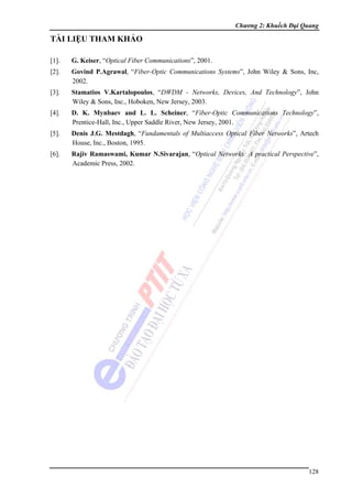 Chương 2: Khuếch Đại Quang

TÀI LIỆU THAM KHẢO
[1].

G. Keiser, “Optical Fiber Communications”, 2001.

[2].

Govind P.Agrawal, “Fiber-Optic Communications Systems”, John Wiley & Sons, Inc,
2002.

[3].

Stamatios V.Kartalopoulos, “DWDM - Networks, Devices, And Technology”, John
Wiley & Sons, Inc., Hoboken, New Jersey, 2003.

[4].

D. K. Mynbaev and L. L. Scheiner, “Fiber-Optic Communications Technology”,
Prentice-Hall, Inc., Upper Saddle River, New Jersey, 2001.

[5].

Denis J.G. Mestdagh, “Fundamentals of Multiaccess Optical Fiber Networks”, Artech
House, Inc., Boston, 1995.

[6].

Rajiv Ramaswami, Kumar N.Sivarajan, “Optical Networks: A practical Perspective”,
Academic Press, 2002.

128

 