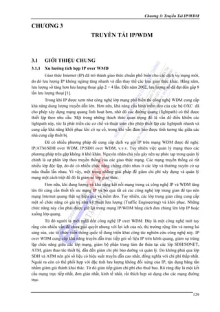 Chương 3: Truyền Tải IP/WDM

CHƯƠNG 3
TRUYỀN TẢI IP/WDM

3.1

GIỚI THIỆU CHUNG

3.1.1 Xu hướng tích hợp IP over WMD
Giao thức Internet (IP) đã trở thành giao thức chuẩn phổ biến cho các dịch vụ mạng mới,
do đó lưu lượng IP không ngừng tăng nhanh và dần thay thế các loại giao thức khác. Hằng năm,
lưu lượng số tăng hơn lưu lượng thoại gấp 2 ÷ 4 lần. Đến năm 2002, lưu lượng số đã đạt đến gấp 8
lần lưu lượng thoại [1].
Trong khi IP được xem như công nghệ lớp mạng phổ biến thì công nghệ WDM cung cấp
khả năng dung lượng truyền dẫn lớn. Hơn nữa, khả năng cấu hình mềm dẻo của các bộ OXC đã
cho phép xây dựng mạng quang linh hoạt hơn, nhờ đó các đường quang (lightpath) có thể được
thiết lập theo nhu cầu. Một trong những thách thức quan trọng đó là vấn đề điều khiển các
lightpath này, tức là phát triển các cơ chế và thuật toán cho phép thiết lập các lightpath nhanh và
cung cấp khả năng khôi phục khi có sự cố, trong khi vẫn đảm bảo được tính tương tác giữa các
nhà cung cấp thiết bị.
Đã có nhiều phương pháp để cung cấp dịch vụ gói IP trên mạng WDM được đề nghị:
IP/ATM/SDH over WDM, IP/SDH over WDM, v.v.v. Tuy nhiên việc quản lý mạng theo các
phương pháp trên gặp không ít khó khăn. Nguyên nhân chủ yếu gây nên sự phức tạp trong quản lý
chính là sự phân lớp theo truyền thống của các giao thức mạng. Các mạng truyền thống có rất
nhiều lớp độc lập, do đó có nhiều chức năng chồng chéo nhau ở các lớp và thường xuyên có sự
mâu thuẫn lẫn nhau. Vì vậy, một trong những giải pháp để giảm chi phí xây dựng và quản lý
mạng một cách triệt để đó là giảm số lớp giao thức.
Hơn nữa, khi dung lượng và khả năng kết nối mạng trong cả công nghệ IP và WDM tăng
lên thì càng cần thiết tối ưu mạng IP và bỏ qua tất cả các công nghệ lớp trung gian để tạo nên
mạng Internet quang thật sự hiệu quả và mềm dẻo. Tuy nhiên, các lớp trung gian cũng cung cấp
một số chức năng có giá trị như kỹ thuật lưu lượng (Traffic Engineering) và khôi phục. Những
chức năng này cần phải được giữ lại trong mạng IP/WDM bằng cách đưa chúng lên lớp IP hoặc
xuống lớp quang.
Từ đó người ta mới nghĩ đến công nghệ IP over WDM. Đây là một công nghệ mới tuy
rằng còn nhiều vấn đề chưa giải quyết nhưng với lợi ích của nó, thị trường rộng lớn và tương lai
sáng sủa, các tổ chức viễn thông quốc tế đang triển khai công tác nghiên cứu công nghệ này. IP
over WDM cung cấp khả năng truyền dẫn trực tiếp gói số liệu IP trên kênh quang, giảm sự trùng
lặp chức năng giữa các lớp mạng, giảm bộ phận trung tâm dư thừa tại các lớp SDH/SONET,
ATM, giảm thao tác thiết bị, dẫn đến giảm chi phí bảo dưỡng và quản lý. Do không phải qua lớp
SDH và ATM nên gói số liệu có hiệu suất truyền dẫn cao nhất, đồng nghĩa với chi phí thấp nhất.
Ngoài ra còn có thể phối hợp với đặc tính lưu lượng không đối xứng của IP, tận dụng băng tần
nhằm giảm giá thành khai thác. Từ đó gián tiếp giảm chi phí cho thuê bao. Rõ ràng đây là một kết
cấu mạng trực tiếp nhất, đơn giản nhất, kinh tế nhất, rất thích hợp sử dụng cho các mạng đường
trục.
129

 
