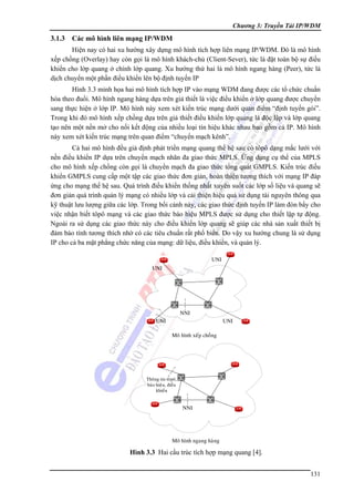 Chương 3: Truyền Tải IP/WDM

3.1.3

Các mô hình liên mạng IP/WDM

Hiện nay có hai xu hướng xây dựng mô hình tích hợp liên mạng IP/WDM. Đó là mô hình
xếp chồng (Overlay) hay còn gọi là mô hình khách-chủ (Client-Sever), tức là đặt toàn bộ sự điều
khiển cho lớp quang ở chính lớp quang. Xu hướng thứ hai là mô hình ngang hàng (Peer), tức là
dịch chuyển một phần điều khiển lên bộ định tuyến IP
Hình 3.3 minh họa hai mô hình tích hợp IP vào mạng WDM đang được các tổ chức chuẩn
hóa theo đuổi. Mô hình ngang hàng dựa trên giả thiết là việc điều khiển ở lớp quang được chuyển
sang thực hiện ở lớp IP. Mô hình này xem xét kiến trúc mạng dưới quan điểm “định tuyến gói”.
Trong khi đó mô hình xếp chồng dựa trên giả thiết điều khiển lớp quang là độc lập và lớp quang
tạo nên một nền mở cho nối kết động của nhiều loại tín hiệu khác nhau bao gồm cả IP. Mô hình
này xem xét kiến trúc mạng trên quan điểm “chuyển mạch kênh”.
Cả hai mô hình đều giả định phát triển mạng quang thế hệ sau có tôpô dạng mắc lưới với
nền điều khiển IP dựa trên chuyển mạch nhãn đa giao thức MPLS. Ứng dụng cụ thể của MPLS
cho mô hình xếp chồng còn gọi là chuyển mạch đa giao thức tổng quát GMPLS. Kiến trúc điều
khiển GMPLS cung cấp một tập các giao thức đơn giản, hoàn thiện tương thích với mạng IP đáp
ứng cho mạng thế hệ sau. Quá trình điều khiển thống nhất xuyên suốt các lớp số liệu và quang sẽ
đơn giản quá trình quản lý mạng có nhiều lớp và cải thiện hiệu quả sử dụng tài nguyên thông qua
kỹ thuật lưu lượng giữa các lớp. Trong bối cảnh này, các giao thức định tuyến IP làm đòn bẩy cho
việc nhận biết tôpô mạng và các giao thức báo hiệu MPLS được sử dụng cho thiết lập tự động.
Ngoài ra sử dụng các giao thức này cho điều khiển lớp quang sẽ giúp các nhà sản xuất thiết bị
đảm bảo tính tương thích nhờ có các tiêu chuẩn rất phổ biến. Do vậy xu hướng chung là sử dụng
IP cho cả ba mặt phẳng chức năng của mạng: dữ liệu, điều khiển, và quản lý.
UNI
UNI

NNI
UNI

UNI
Moâ hình xeáp choàng

Thoâng tin toâpoâ,
baùo hieäu, ñieàu
khieån

NNI

Moâ hình ngang haøng

Hình 3.3 Hai cầu trúc tích hợp mạng quang [4].
131

 