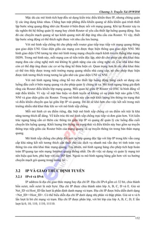 Chương 3: Truyền Tải IP/WDM

Mặc dù các mô hình tích hợp đều sử dụng kiến trúc điều khiển theo IP, nhưng chúng quản
lý các ứng dụng khác nhau. Chẳng hạn mặt phẳng điều khiển quang sẽ điều khiển quá trình thiết
lập bước sóng quang động nhờ các Router ở biên được nối với mạng quang. Khi tại Router xảy ra
tắc nghẽn thì hệ thống quản lý mạng hay chính Router sẽ yêu cầu thiết lập luồng quang động. Sau
đó các chuyển mạch quang sẽ tạo kênh quang mới để đáp ứng nhu cầu của Router. Vì vậy, thiết
lập bước sóng động có thể thích nghi được với nhu cầu lưu lượng.
Với mô hình xếp chồng thì cho phép mỗi router giao tiếp trực tiếp với mạng quang thông
qua giao diện UNI. Giao diện giữa các mạng con được thực hiện thông qua giao diện NNI. Mô
hình giao diện UNI tương tự như mô hình trong mạng chuyển mạch kênh truyền thống như mạng
ISDN. Trong mô hình này, mỗi mạng con sẽ tiến triển độc lập, nhờ đó cho phép các nhà khai thác
mạng đưa các công nghệ mới mà không bị gánh nặng của các công nghệ cũ. Các nhà khai thác
còn có thể đáp ứng được các cơ sở hạ tầng kế thừa hiện có. Quan trọng hơn là các nhà khai thác
có thể tìm thấy được trong môi trường mạng quang nhiều nhà cung cấp, nó cho phép thực hiện
được tính tương thích trong tương lai gần nhờ các giao diện UNI và NNI.
Với mô hình ngang hàng cũng hỗ trợ cho thiết lập luồng động bằng cách sử dụng các
luồng đầu cuối ở biên mạng quang và cho phép quản lý chúng từ xa. Mô hình ngang hàng giả định
rằng các Router điều khiển lớp mạng quang. Mối quan hệ giữa IP Router và OXC là bình đẳng về
mặt điều khiển. Vì vậy về mặt báo hiệu và định tuyến sẽ không có sự phân biệt nào giữa UNI,
NNI và giao diện giữa các Router. Trong mô hình này cần một khối lượng lớn thông tin trạng thái
và điều khiển chuyển qua lại giữa lớp IP và quang. Do đó sẽ khó hơn cho việc kết nối trong môi
trường nhiều nhà khai thác khi so với mô hình xếp chồng.
Mỗi mô hình có ưu điểm riêng, đặc biệt mô hình xếp chồng có ưu điểm nổi trội là khả
năng tương thích dễ dàng. Về kiến trúc thì mô hình xếp chồng trực tiếp và đơn giản hơn. Với kiến
trúc ngang hàng cần có thêm các thông tin giữa lớp IP và quang để quản lý các luồng đầu cuối
chuyển lên luồng quang. Khối lượng lớn thông tin trạng thái và điều khiển này bao gồm sự truyền
thông trực tiếp giữa các Router biên của mạng quang và sự truyền thông tin trong bản thân mạng
quang.
Mô hình xếp chồng cho phép đổi mới tại lớp quang độc lập với lớp IP trong khi vẫn cung
cấp khả năng kết nối tương thích cần thiết cho các dịch vụ nhanh mà vẫn duy trì tính toàn vẹn
thông tin của nhà khai thác mạng quang. Tuy nhiên, mô hình ngang hàng cho phép tích hợp hoàn
toàn IP/quang tạo nên mạng Internet quang thống nhất. Do đó việc sử dụng và quản lý mạng trở
nên hiệu quả hơn, phù hợp với các ISP hơn. Ngoài ra mô hình ngang hàng gần hơn với xu hướng
chuyển mạch gói quang trong tương lai.

3.2

IP VÀ GIAO THỨC ĐỊNH TUYẾN

3.2.1

IPv4 và IPv6

IP address là địa chỉ giao thức mạng hay địa chỉ IP. Địa chỉ IPv4 gồm có 32 bit, chia thành
bốn octet, mỗi octet là một byte. Địa chỉ IP được chia thành năm lớp A, B, C, D và E. Giả sử
Net_ID và Host_ID lần lượt là phần định danh mạng và trạm. Địa chỉ IP được biểu diễn dưới dạng
<Net_ID><Host_ID>. Có thể biểu diễn địa chỉ IP dưới dạng nhị phân và thập phân. Giả sử n và h
lần lượt là bit chỉ mạng và trạm. Địa chỉ IP được phân lớp, với bit lớp của lớp A, B, C, D, E lần
lượt là 0, 10, 110, 1110, 11110.

132

 