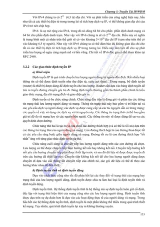 Chương 3: Truyền Tải IP/WDM

Với IPv4 chúng ta có 232 (4,3 tỷ) địa chỉ. Với sự phát triển của công nghệ hiện nay, hầu
như tất cả các thiết bị điện tử trong tương lai sẽ tích hợp dịch vụ IP, vì thế không gian địa chỉ của
IPv4 trở nên chật hẹp.
IPv6 là sự mở rộng của IPv4, trong đó nó dùng 64 bit cho phần phần định danh mạng và
64 bit cho phần định danh trạm. Như vậy với IPv6 chúng ta sẽ có 2128 địa chỉ. Điều này có nghĩa
là trung bình một cá nhân trên thế giới sẽ có vào khoảng 5×1028 địa chỉ IP (xem như trên thế có
vào khoảng 6,5 tỷ người). Như vậy với IPv6 chúng ta có thể đảm bảo đủ không gian địa chỉ cho
tất cả các thiết bị điện tử tích hợp dịch vụ IP trong tương lai. Điều này làm tiền đề cho sự phát
triển lưu lượng số ngày càng mạnh mẽ và bền vững. Chi tiết về IPv6 độc giả có thể tham khảo tại
RFC 2460.

3.2.2

Các giao thức định tuyến IP
a) Khái niệm

Định tuyến IP là quá trình chuyển lưu lượng người dùng từ nguồn đến đích. Rất nhiều loại
thông tin có thể được định tuyến như thư điện tử, cuộc gọi thoại…Trong mạng, bộ định tuyến
(router) là thiết bị được dùng để định tuyến cho lưu lượng. Router cần dựa vào bảng định tuyến để
tìm ra tuyến đường chuyển gói tin đi. Bảng định tuyến thường gồm ba thành phần chính là kiểu
giao thức mạng, địa chỉ mạng đích và giao diện gói ra.
Định tuyến có ba chức năng chính. Chức năng đầu tiên là đóng gói và phân tán các thông
tin trạng thái lưu lượng người dùng và mạng. Thông tin trạng thái này bao gồm vị trí hiện tại và
các yêu cầu dịch vụ người dùng; các dịch vụ được cung cấp và các tài nguyên sẵn có trong mạng;
các quyền về việc sử dụng các dịch vụ và tài nguyên này. Các thông tin trạng thái có thể bao gồm
giá trị độ đo từ mạng hay từ các nguồn bên ngoài. Các thông tin này sẽ được dùng để tạo ra các
quyết định chọn đường.
Chức năng thứ hai là tạo ra và lựa chọn các đường thích hợp (và có thể là tối ưu) dựa trên
các thông tin trạng thái của người dùng và mạng. Con đường thích hợp là con đường thoả được tất
cả các yêu cầu ràng buộc giữa người dùng và mạng. Đường tối ưu là con đường thích hợp “tốt
nhất” ứng với từng giao thức định tuyến cụ thể.
Chức năng cuối cùng là chuyển tiếp lưu lượng người dùng trên các con đường đã chọn.
Lưu lượng có thể được chuyển tiếp theo hướng kết nối hay không kết nối. Chuyển tiếp hướng kết
nối yêu cầu hướng chuyển tiếp phải được thiết lập trước và sau đó dữ liệu sẽ được được truyền đi
trên các hướng đã thiết lập này. Chuyển tiếp không kết nối để cho lưu lượng người dùng được
chuyển đi dựa vào các thông tin chuyển tiếp của chính nó, các gói dữ liệu có thể đi theo các
hướng khác nhau để đến đích.

b) Định tuyến tĩnh và định tuyến động
Dựa vào cách thức cũng như tốc độ phản hồi lại các thay đổi về trạng thái của mạng hay
trạng thái của lưu lượng người dùng, định tuyến được chia ra làm hai loại là định tuyến tĩnh và
định tuyến động.
Định tuyến tĩnh. Hệ thống định tuyến tĩnh là hệ thống mà sự định tuyến luôn giữ cố định,
độc lập với trạng thái hiện thời của mạng cũng như các lưu lượng người dùng. Định tuyến tĩnh
được dựa trên sự dự đoán hơn là dựa vào các hoạt động thực tế của người dùng và mạng. Trong
hầu hết các hệ thống định tuyến tĩnh, định tuyến là một phần không thể thiếu trong quá trình thiết
kế mạng. Tuy nhiên, quá trình định tuyến lại xảy ra không thường xuyên.
133

 