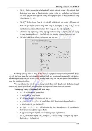 Chương 3: Truyền Tải IP/WDM

-

Đặt λ sdw là lưu lượng (hay số yêu cầu kết nối) từ một nút nguồn s đến một nút đích
d sử dụng bước sóng w. Ta giả sử rằng có thể có hai hay nhiều hơn các lightpath
cần thiết lập giữa mỗi cặp nút, nhưng mỗi lightpath phải sử dụng một bước sóng
riêng. Do đó λ sdw ≤ 1 .

-

Đặt Fijsdw là lưu lượng (hay số yêu cầu kết nối) từ một nút nguồn s đến một nút
đích d đi qua tuyến ij và sử dụng bước sóng w. Tương tự, ta cũng có Fijsdw ≤ 1 vì
một bước sóng trên một liên kết chỉ được phép gán cho một lightpath.

-

Cho trước một tôpô mạng vật lý, một tập các bước sóng, và một ma trận lưu lượng
Λ trong đó mỗi phần tử Λsd chỉ số kết nối cần thiết lập giữa nguồn s và đích d.

-

Bài toán S-RWA có thể được công thức hóa như sau:
Mục tiêu: tối thiểu hóa Fmax
Sao cho:

Fmax ≥

∑F

sdw
ij

∀i, j

s ,d , w

∑F

−∑F

∑λ

⎧ − λ sdw ( s = j )
⎪
= ⎨ λ sdw (d = j )
⎪0 ( s ≠ j ∧ d ≠ j )
⎩

= Λ sd

sdw
ij

i

sdw

k

sdw
jk

w

Fijsdw = 0,1

∑F

sdw
ij

≤1

s ,d

Cách tiếp cận này được sử dụng để đạt được số lượng bước sóng cần dùng nhỏ nhất. Hoặc
với một tập bước sóng cho trước, ta có thể giải mô hình này xem thử có tìm được lời giải không.
Nếu không tìm được lời giải thì thử lại với một tập bước sóng lớn hơn, và lặp lại đến khi số bước
sóng nhỏ nhất được tìm thấy.
Với mục tiêu thứ hai (tối đa hoá số lượng kết nối được thiết lập cho một tập bước sóng cố
định và một tập các yêu cầu kết nối cho trước), ta cũng có thể có mô hình toán như sau:
Trường hợp không có bộ chuyển đổi bước sóng:
-

Nsd : số lượng cặp nút nguồn-đích.

-

L: số liên kết có trong mạng.

-

W: số bước sóng có thể có trên một liên kết.

-

m = {mi}, i = 1, 2, …, Nsd : số kết nối được thiết lập cho mỗi cặp nguồn-đích i.

-

ρ: tải yêu cầu (số yêu cầu kết nối).

-

q = {qi}, i = 1, 2, …, Nsd : tỉ lệ tải được đáp ứng. Như vậy qiρ = số kết nối được
thiết lập cho mỗi cặp nút nguồn đích i.

-

P: tập các đường mà một kết nối có thể được định tuyến trên đó.

-

a = (aij): là một ma trận P x Nsd trong đó aij = 1 nếu đường I nằm giữa cặp nguồnđích i và aij = 0 nếu trái lại.
138

 