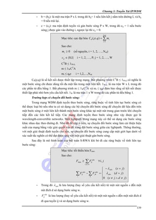Chương 3: Truyền Tải IP/WDM

-

b = (bij): là một ma trận P x L trong đó bij= 1 nếu liên kết j nằm trên đường I, và bij
= 0 nếu trái lại.

-

c = (cij): ma trận định tuyến và gán bước sóng P x W, trong đó cij = 1 nếu bước
sóng j được gán vào đường i, ngược lại thì cij = 0.
Nsd

Mục tiêu: cực đại hóa C 0 ( ρ , q ) = ∑ mi
i =1

Sao cho:

mi ≥ 0

(số nguyên, i = 1, 2, …, Nsd)

cij ∈ {0,1}

i = 1, 2, …, P; j = 1, 2, …, W

CTB ≤ 1WxL
m ≤ 1WCTA
mi ≤ qiρ

i = 1,2,…,Nsd

C0(ρ,q) là số kết nối được thiết lập trong mạng. Bất phương trình CTB ≤ 1WxL có nghĩa là
một bước sóng chỉ được dùng tối đa một lần trong một liên kết. 1WxL là ma trận W x L trong đó
các phần tử đều bằng 1. Bất phương trình m ≤ 1WCTA và mi ≤ qiρ đảm bảo rằng số kết nối được
thiết lập phải nhỏ hơn yêu cầu kết nối. 1W là ma trận 1 x W trong đó các phần tử đều bằng 1.
Trường hợp có chuyển đổi bước sóng:
Trong mạng WDM định tuyến theo bước sóng, ràng buộc về tính liên tục bước sóng có
thể được loại bỏ nếu như ta có sử dụng các bộ chuyển đổi bước sóng để chuyển dữ liệu đến trên
một bước sóng ở một liên kết thành một bước sóng khác tại một nút trung gian trước khi chuyển
tiếp đến các liên kết kế tiếp. Các mạng định tuyến theo bước sóng như vậy được gọi là
wavelength-convertible networks. Một lightpath trong mạng này có thể sử dụng các bước sóng
khác nhau dọc theo đường đi. Như đã đề cập ở trên, sự chuyển đổi bước sóng làm cải thiện hiệu
suất của mạng bằng việc giải quyết vấn đề xung đột bước sóng giữa các lightpath. Thông thường,
với một giải thuật định tuyến cho sẵn, sự chuyển đổi bước sóng cung cấp một giới hạn dưới về
xác suất tắc nghẽn có thể đạt được ứng với một giải thuật gán bước sóng.
Sau đây là mô hình toán của bài toán S-RWA khi bỏ đi các ràng buộc về tính liên tục
bước sóng:
Mục tiêu: tối thiểu hóa Fmax
Sao cho:

Fmax ≥

∑F

sdw
ij

∀i, j

s ,d , w

∑F

sdw
ij

i

-

−∑F
k

sdw
jk

⎧ − λ sdw ( s = j )
⎪
= ⎨ λ sdw (d = j )
⎪0 ( s ≠ j ∧ d ≠ j )
⎩

Trong đó λ sdw là lưu lượng (hay số yêu cầu kết nối) từ một nút nguồn s đến một
nút đích d sử dụng bước sóng w.

-

Fijsdw là lưu lượng (hay số yêu cầu kết nối) từ một nút nguồn s đến một nút đích d
đi qua tuyến ij và sử dụng bước sóng w.
139

 