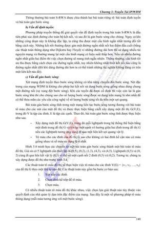 Chương 3: Truyền Tải IP/WDM

Thông thường bài toán S-RWA được chia thành hai bài toán riêng rẽ: bài toán định tuyến
và bài toán gán bước sóng.
b) Vấn đề định tuyến:
Phương pháp truyền thống để giải quyết vấn đề định tuyến trong bài toán S-RWA là đầu
tiên phải xác định đường cho toàn bộ kết nối, và sau đó là gán bước sóng cho chúng. Ngay cả khi
những công đoạn này là không độc lập, ta cũng thu được một cấu hình ngắn nhất tương đối tốt
bằng cách này. Những kết nối thường được gán một đường ngắn nhất nối hai điểm đầu cuối (bằng
các thuật toán thông dụng như Dijkstra hay Floyd) vì những đường dài hơn thì sử dụng nhiều tài
nguyên mạng và thường mang lại một cấu hình mạng có hiệu suất thấp hơn. Nếu có nhiều đường
ngắn nhất giữa hai điểm thì việc chọn đường sẽ mang tính ngẫu nhiên. Thông thường, cấu hình tối
ưu thu được bằng cách chọn các đường ngắn nhất, tuy nhiên không nhất thiết kết nối nào cũng là
đường ngắn nhất (đôi khi dùng đường dài hơn ta có thể tránh những tắc nghẽn không đáng có trên
một liên kết nào đó).
c) Vấn đề gán bước sóng:
Xét mạng định tuyến theo bước sóng không có khả năng chuyển đổi bước sóng. Nét đặc
trưng của mạng WDM là không cho phép hai kết nối sử dụng bước sóng giống nhau dùng chung
một đường nối (sự xung đột bước sóng). Khi các tuyến đã được cố định thì việc còn lại là gán
bước sóng khả thi cho chúng sao cho số lượng bước sóng được sử dụng trên mạng là nhỏ nhất để
có thể thỏa mãn các yêu cầu công nghệ về số lượng bước sóng tối đa trên một sợi quang.
Bài toán gán bước sóng tĩnh trong một mạng liên tục bước sóng tương đương với bài toán
tô màu cho các nút của một đồ thị và được thực hiện bằng cách xây dựng một đồ thị G(V,E),
trong đó V là tập các đỉnh, E là tập các cạnh. Theo đó, bài toán gán bước sóng tĩnh được thực hiện
như sau:
-

Xây dựng một đồ thị G(V,E), trong đó mỗi lightpath trong hệ thống thể hiện bằng
một đỉnh trong đồ thị G và tồn tại một cạnh vô hướng giữa hai đỉnh trong đồ thị G
nếu các lightpath tương ứng cùng đi qua một liên kết sợi quang vật lý.

-

Tô màu cho các đỉnh của đồ thị G sao cho không có hai đỉnh kế cận nào có màu
giống nhau và số màu sử dụng là ít nhất.

Hình 3.4 minh họa các chuyển từ một bài toán gán bước sóng thành một bài toán tô màu
đồ thị. Giả sử có 5 lightpath cần thiết lập là (0,5), (0,2), (1,3), (4,3), và (4,5). Lightpath (0,5) và (0,
2) cùng đi qua liên kết vật lý (0,1) vì thế có một cạnh nối 2 đỉnh (0,5) và (0,2). Tương tư, chúng ta
xây dựng được đồ thị như trong hình 3.4.
Các thuật toán tô màu đồ thị sẽ thực hiện việc tô màu cho các đỉnh V(G) = {v1, v2, …, vn}
của đồ thị G theo một thứ tự nào đó. Các thuật toán này gồm ba bước cơ bản sau:
1.

Sắp xếp các đỉnh.

2.

Chọn đỉnh kế tiếp để tô màu.

3.

Chọn màu.

Có nhiều thuật toán tô màu đồ thị khác nhau, việc chọn lựa giải thuật nào tùy thuộc vào
quyết định của nhà quản lý dựa trên đặc điểm của mạng. Sau đây là một số phương pháp tô màu
thông dụng (mỗi màu tương ứng với một bước sóng).

140

 