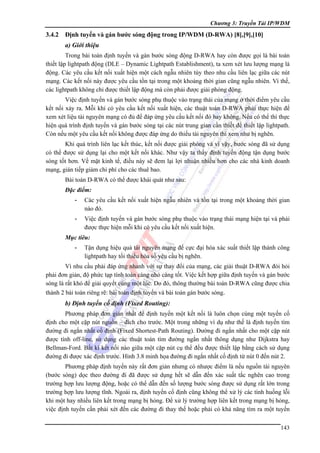 Chương 3: Truyền Tải IP/WDM

3.4.2

Định tuyến và gán bước sóng động trong IP/WDM (D-RWA) [8],[9],[10]
a) Giới thiệu

Trong bài toán định tuyến và gán bước sóng động D-RWA hay còn được gọi là bài toán
thiết lập lightpath động (DLE – Dynamic Lightpath Establishment), ta xem xét lưu lượng mạng là
động. Các yêu cầu kết nối xuất hiện một cách ngẫu nhiên tùy theo nhu cầu liên lạc giữa các nút
mạng. Các kết nối này được yêu cầu tồn tại trong một khoảng thời gian cũng ngẫu nhiên. Vì thế,
các lightpath không chỉ được thiết lập động mà còn phải được giải phóng động.
Việc định tuyến và gán bước sóng phụ thuộc vào trạng thái của mạng ở thời điểm yêu cầu
kết nối xảy ra. Mỗi khi có yêu cầu kết nối xuất hiện, các thuật toán D-RWA phải thực hiện để
xem xét liệu tài nguyên mạng có đủ để đáp ứng yêu cầu kết nối đó hay không. Nếu có thể thì thực
hiện quá trình định tuyến và gán bước sóng tại các nút trung gian cần thiết để thiết lập lightpath.
Còn nếu một yêu cầu kết nối không được đáp ứng do thiếu tài nguyên thì xem như bị nghẽn.
Khi quá trình liên lạc kết thúc, kết nối được giải phóng và vì vậy, bước sóng đã sử dụng
có thể được sử dụng lại cho một kết nối khác. Như vậy ta thấy định tuyến động tận dụng bước
sóng tốt hơn. Về mặt kinh tế, điều này sẽ đem lại lợi nhuận nhiều hơn cho các nhà kinh doanh
mạng, gián tiếp giảm chi phí cho các thuê bao.
Bài toán D-RWA có thể được khái quát như sau:
Đặc điểm:
-

Các yêu cầu kết nối xuất hiện ngẫu nhiên và tồn tại trong một khoảng thời gian
nào đó.

-

Việc định tuyến và gán bước sóng phụ thuộc vào trạng thái mạng hiện tại và phải
được thực hiện mỗi khi có yêu cầu kết nối xuất hiện.

Mục tiêu:
-

Tận dụng hiệu quả tài nguyên mạng để cực đại hóa xác suất thiết lập thành công
lightpath hay tối thiểu hóa số yêu cầu bị nghẽn.

Vì nhu cầu phải đáp ứng nhanh với sự thay đổi của mạng, các giải thuật D-RWA đòi hỏi
phải đơn giản, độ phức tạp tính toán càng nhỏ càng tốt. Việc kết hợp giữa định tuyến và gán bước
sóng là rất khó để giải quyết cùng một lúc. Do đó, thông thường bài toán D-RWA cũng được chia
thành 2 bài toán riêng rẽ: bài toán định tuyến và bài toán gán bước sóng.

b) Định tuyến cố định (Fixed Routing):
Phương pháp đơn giản nhất để định tuyến một kết nối là luôn chọn cùng một tuyến cố
định cho một cặp nút nguồn – đích cho trước. Một trong những ví dụ như thế là định tuyến tìm
đường đi ngắn nhất cố định (Fixed Shortest-Path Routing). Đường đi ngắn nhất cho một cặp nút
được tính off-line, sử dụng các thuật toán tìm đường ngắn nhất thông dụng như Dijkstra hay
Bellman-Ford. Bất kì kết nối nào giữa một cặp nút cụ thể đều được thiết lập bằng cách sử dụng
đường đi được xác định trước. Hình 3.8 minh họa đường đi ngắn nhất cố định từ nút 0 đến nút 2.
Phương pháp định tuyến này rất đơn giản nhưng có nhược điểm là nếu nguồn tài nguyên
(bước sóng) dọc theo đường đi đã được sử dụng hết sẽ dẫn đến xác suất tắc nghẽn cao trong
trường hợp lưu lượng động, hoặc có thể dẫn đến số lượng bước sóng được sử dụng rất lớn trong
trường hợp lưu lượng tĩnh. Ngoài ra, định tuyến cố định cũng không thể xử lý các tình huống lỗi
khi một hay nhiều liên kết trong mạng bị hỏng. Để xử lý trường hợp liên kết trong mạng bị hỏng,
việc định tuyến cần phải xét đến các đường đi thay thế hoặc phải có khả năng tìm ra một tuyến
143

 