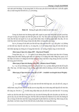 Chương 3: Truyền Tải IP/WDM

mới một cách linh động. Vi dụ trong hình 3.8, tất cả các yêu cầu từ nút 0 đến nút 2 sẽ bị tắc nghẽn
nếu có một trong hai liên kết (0,1), (1,2) bị hỏng.

1

2

0

3
5

4

Hình 3.8 Đường đi ngắn nhất cố định từ nút 0 đến nút 2.
Trong các thuật toán tìm đường ngắn nhất, người ta quan tâm nhiều đến chi phí (cost) hay
còn gọi là trọng số (weight) của liên kết giữa các nút. Tùy theo cách các trọng số này được tính
toán như thế nào mà người ta có các quan điểm khác nhau về đường ngắn nhất. Sau đây, tôi xin
trình bày một số cách tính trọng số dựa trên đặc điểm và trạng thái của mạng.
Gọi wij là trọng số (chi phí) của liên kết trực tiếp giữa hai nút i và j, nếu giữa i và j không
a
có liên kết trực tiếp thì xem như wij vô cùng lớn, λij là số lượng bước sóng rỗi trên liên kết tại

thời điểm tập hợp các thông tin về trạng thái liên kết, λT là tổng số bước sóng có trên liên kết.
ij
Hàm trọng số dựa trên chặng (HW – Hop-based Weight):
Trong hàm này, wij = 1. Có nghĩa là các đường được chọn hoàn toàn dựa trên số lượng
chặng (hop) nhỏ nhất. Đường ngắn nhất sẽ là đường có số chặng nhỏ nhất. Bằng trực quan, ta có
thể nhận xét là khi có ít chặng hơn thì khả năng tìm được một bước sóng chung cho tất cả các liên
kết trung gian là lớn hơn.
Hàm trọng số dựa trên khoảng cách (DW – Distance-based Weight):
wij = dij với dij là khoảng cách vật lý giữa hai nút i và j. dij được đánh giá bởi độ trễ truyền
dẫn. Như vậy, với hàm trọng số này, đường ngắn nhất chính là đường có độ trễ truyền dẫn nhỏ
nhất.
Hàm trọng số dựa trên bước sóng sẵn có (AW – Available wavelengths-based Weight):
1
⎧
a
⎪ − log(1 − a ) λij > 1
λij
wij = ⎨
a
⎪1
λij > 1
⎩

1
a
λij

có ý nghĩa như độ cản trở của một liên kết khi thiết lập một yêu cầu kết nối, càng có

nhiều bước sóng rỗi trên liên kết thì độ cản trở càng thấp, tức là khả năng thiết lập kết nối trên liên
1
kết càng cao. Do đó (1- a ) là khả năng chấp nhận yêu cầu kết nối của một liên kết. Vì ta mong

λij

muốn cực đại hóa tính sẵn có hoặc độ tin cậy của toàn bộ đường dẫn nên cần phải cực đại hóa các
giá trị này của các liên kết trung gian. Do bản chất của thuật toán Dijkstra là ưu tiên cho đường đi
nào có trọng số nhỏ hơn nên hàm trọng lượng phải là phủ định âm của hàm log. Hàm trọng số này
phụ thuộc vào bước sóng rỗi trên liên kết nên có phụ thuộc vào trạng thái mạng.
144

 