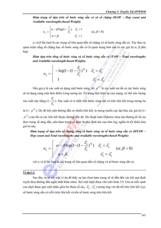 Chương 3: Truyền Tải IP/WDM

Hàm trọng số dựa trên số bước sóng sẵn có và số chặng (HAW – Hop count and
Available wavelengths-based Weight)
1
⎧
a
⎪α − β log(1 − a ) λij > 1
λij
wij = ⎨
a
⎪α + β
λij > 1
⎩

(α , β > 0)

α và β lần lượt là các trọng số liên quan đến số chặng và số bước sóng sẵn có. Tùy theo ta
quan niệm rằng số chặng hay số bước sóng sẵn có là quan trọng hơn mà có các giá trị α, β phù
hợp.
Hàm dựa trên tổng số bước sóng và số bước sóng sẵn có (TAW – Total wavelengths
and Available wavelength-based Weight):
a
a
⎧
λij λij
a
T
⎪ − log(1 − (1 − T ) ) λij < λij
wij = ⎨
λij
a
⎪ 1
λij = λT
ij
⎩

Nếu gọi p là xác suất sử dụng một bước sóng, thì p

a
λij

là xác suất mà tất cả các bước sóng

sẽ sử dụng cùng một thời điểm trong tương lai. Từ trạng thái hiện tại của mạng, có thể ước lượng
a
λij
xác suất này bằng (1- T ). Xác suất có ít nhất một bước sóng sẵn có trên liên kết trong tương lai
λij

λa

là (1- p ij ). Do đó khi một đường dẫn có nhiều liên kết, ta mong muốn cực đại hóa các giá trị (1λa

p ij ) của tất cả các liên kết thuộc đường dẫn đó. Do thuật toán Dijkstra chọn lựa đường đi tối ưu
theo trọng số tăng dần, nên hàm trọng số phải là phủ định âm của làm log, nghĩa là tối thiểu hóa
giá trị này.
Hàm trọng số dựa trên số chặng, tổng số bước sóng và số bước sóng sẵn có (HTAW –
Hop count and Total wavelengths and Available wavelengths-based Weight):
a
a
⎧
λij λij
a
T
⎪ α − β log(1 − (1 − T ) ) λij < λij
wij = ⎨
λij
⎪ α +β
λa = λT
ij
ij
⎩

(α , β > 0)

với α và β lần lượt là các trọng số liên quan đến số chặng và số bước sóng sẵn có.
Ví dụ3.1:

Sau đây, ta sẽ xét một ví dụ để thấy sự lựa chọn hàm trọng số sẽ dẫn đến các kết quả định
tuyến theo đường dẫn ngắn nhất khác nhau. Xét một tôpô được cho trên hình 3.9. Giả sử mỗi cạnh
a
của tôpô được gán một nhãn gồm ba tham số (dij, λij , λT ) tương ứng với độ trễ trên liên kết (i,j),
ij

số bước sóng sẵn có (rỗi) trên liên kết và tổn số bước sóng trên liên kết.

145

 