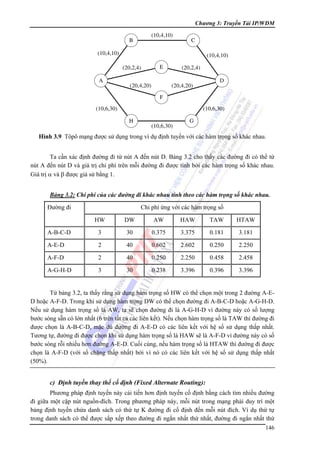 Chương 3: Truyền Tải IP/WDM
(10,4,10)

B

C

(10,4,10)

(10,4,10)
(20,2,4)

A

E

(20,4,20)

(20,2,4)
D

(20,4,20)
F

(10,6,30)

(10,6,30)
H

(10,6,30)

G

Hình 3.9 Tôpô mạng được sử dụng trong ví dụ định tuyến với các hàm trọng số khác nhau.

Ta cần xác định đường đi từ nút A đến nút D. Bảng 3.2 cho thấy các đường đi có thể từ
nút A đến nút D và giá trị chi phí trên mỗi đường đi được tính bởi các hàm trọng số khác nhau.
Giá trị α và β được giả sử bằng 1.
Bảng 3.2: Chi phí của các đường đi khác nhau tính theo các hàm trọng số khác nhau.

Đường đi

Chi phí ứng với các hàm trọng số
HW

DW

AW

HAW

TAW

HTAW

A-B-C-D

3

30

0.375

3.375

0.181

3.181

A-E-D

2

40

0.602

2.602

0.250

2.250

A-F-D

2

40

0.250

2.250

0.458

2.458

A-G-H-D

3

30

0.238

3.396

0.396

3.396

Từ bảng 3.2, ta thấy rằng sử dụng hàm trọng số HW có thể chọn một trong 2 đường A-ED hoặc A-F-D. Trong khi sử dụng hàm trọng DW có thể chọn đường đi A-B-C-D hoặc A-G-H-D.
Nếu sử dụng hàm trọng số là AW, ta sẽ chọn đường đi là A-G-H-D vì đường này có số lượng
bước sóng sẵn có lớn nhất (6 trên tất cả các liên kết). Nếu chọn hàm trọng số là TAW thì đường đi
được chọn là A-B-C-D, mặc dù đường đi A-E-D có các liên kết với hệ số sử dụng thấp nhất.
Tương tự, đường đi được chọn khi sử dụng hàm trọng số là HAW sẽ là A-F-D vì đường này có số
bước sóng rỗi nhiều hơn đường A-E-D. Cuối cùng, nếu hàm trọng số là HTAW thì đường đi được
chọn là A-F-D (với số chặng thấp nhất) bởi vì nó có các liên kết với hệ số sử dụng thấp nhất
(50%).

c) Định tuyến thay thế cố định (Fixed Alternate Routing):
Phương pháp định tuyến này cải tiến hơn định tuyến cố định bằng cách tìm nhiều đường
đi giữa một cặp nút nguồn-đích. Trong phương pháp này, mỗi nút trong mạng phải duy trì một
bảng định tuyến chứa danh sách có thứ tự K đường đi cố định đến mỗi nút đích. Ví dụ thứ tự
trong danh sách có thể được sắp xếp theo đường đi ngắn nhất thứ nhất, đường đi ngắn nhất thứ
146

 