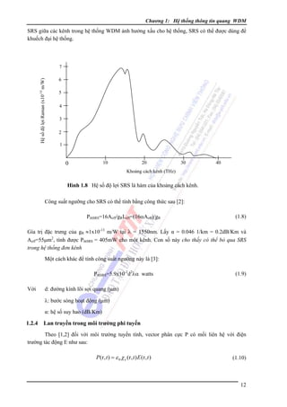Chương 1: Hệ thống thông tin quang WDM

SRS giữa các kênh trong hệ thống WDM ảnh hưởng xấu cho hệ thống, SRS có thể được dùng để
khuếch đại hệ thống.

Hệ số độ lợi Raman (x10-14 m/W)

7
6
5
4
3
2
1

10

0

20

30

40

Khoảng cách kênh (THz)

Hình 1.8 Hệ số độ lợi SRS là hàm của khoảng cách kênh.
Công suất ngưỡng cho SRS có thể tính bằng công thức sau [2]:
PthSRS=16Aeff/gRLeff=(16αAeff)/gR

(1.8)

Gía trị đặc trưng của gR ≈1x10-13 m/W tại λ = 1550nm. Lấy α = 0.046 1/km = 0.2dB/Km và
Aeff=55μm2, tính được PthSRS = 405mW cho một kênh. Con số này cho thấy có thể bỏ qua SRS
trong hệ thống đơn kênh
Một cách khác để tính công suất ngưỡng này là [3]:
PthSRS=5.9x10-2d2λα watts
Với

(1.9)

d: đường kính lõi sợi quang (μm)
λ: bước sóng hoạt động (μm)
α: hệ số suy hao (dB/Km)

1.2.4

Lan truyền trong môi trường phi tuyến

Theo [1,2] đối với môi trường tuyến tính, vector phân cực P có mối liên hệ với điện
trường tác động E như sau:

P (r, t ) = ε 0 χ e (r, t ) E (r, t )

(1.10)

12

 
