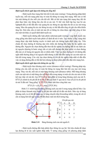 Chương 3: Truyền Tải IP/WDM

Định tuyến thích nghi dựa trên thông tin tổng thể:

- Định tuyến theo trạng thái liên kết (Link-state routing): Trong phương pháp định
tuyến này, mỗi nút mạng phải duy trì toàn bộ thông tin trạng thái mạng. Mỗi nút có thể
tìm một đường đi cho mỗi yêu cầu kết nối. Bất cứ khi nào trạng thái mạng thay đổi thì
phải thực hiện việc thông báo cho tất cả các nút. Vì thế việc thiết lập hay loại bỏ các
lightpath đều có thể dẫn đến việc quảng bá các thông tin cập nhật cho tất cả các nút trong
mạng. Nhu cầu quảng bá các các thông tin này có thể dẫn đến tổng chi phí cho điều khiển
tăng lên. Hơn nữa, nếu có một nút nào đó có thông tin chưa được cập nhật cũng sẽ làm
cho một nút khác có quyết định định tuyến sai.
- Định tuyến đường dẫn luân phiên (alternate-path routing): Loại định tuyến này
cũng giống như định tuyến luân phiên cố định đã nói ở trên. Tuy nhiên, ở đây, trạng thái
mạng được cập nhật thường xuyên và danh sách các đường ngắn nhất cũng vậy. Tiêu
chuẩn để chọn đường đi thường dựa trên chiều dài đường dẫn hoặc độ tắc nghẽn của
đường dẫn. Nguyên tắc chọn đường dẫn theo độ tắc nghẽn của đường dẫn là xác định các
tài nguyên (thường là bước sóng) sẵn có trên mỗi đường dẫn luân phiên và chọn đường
dẫn nào có số lượng tài nguyên sẵn có nhiều nhất. Việc lựa chọn đường đi với đường dẫn
ngắn nhất thường dùng ít tài nguyên nhất nhưng có thể dẫn đến lượng tải cao trên một vài
liên kết trong mạng. Còn việc lựa chọn đường đi với độ tắc nghẽn thấp nhất sẽ dẫn đến
việc sử dụng đường dẫn có thể dài hơn nhưng tải được phân phối đều đặn trên mạng hơn.
Định tuyến thích nghi dựa trên thông tin cục bộ:

- Định tuyến theo khoảng cách vector (distance-vector routing): Phương pháp này
không yêu cầu mỗi nút duy trì toàn bộ thông tin trạng thái liên kết của mọi nút trong
mạng. Thay vào đó, mỗi nút có một bảng khoảng cách (distance table). Mỗi bảng khoảng
cách của một nút có một hàng cho mỗi đích đến trong mạng và một cột cho các nút có liên
kết trực tiếp với nút đó. Gọi DX(Y,Z) là một phần tử trong bảng khoảng cách của nút X.
DX(Y,Z) chính là chi phí để đi từ nút X đến nút đích Y qua nút Z. Gọi c(X,Z) là chi phí đi
từ nút X đến nút “láng giềng” Z. DX(Y,Z) được tính theo công thức sau:
DX(Y,Z) = c(X,Z) + minW{ DZ(Y,W)}
Hình 3.11 minh họa một bảng khoảng cách của nút E trong mạng nằm kế bên. Các
phần tử được khoanh tròn chính là chi phí nhỏ nhất để đi đến nút đích. Như vậy từ bảng
khoảng cách, ta có thể dễ dàng suy ra bảng chuyển tiếp (fowarding table), trong đó chỉ rõ
cần sử dụng liên kết ngõ ra nào để đến được một nút đích tương ứng.

Nuùt ñích

DE ()

Hình 3.11

Bảng khoảng cách của nút nguồn E.

- Định tuyến đường dẫn luân phiên theo thông tin cục bộ: Xét tiêu chuẩn để chọn
lựa đường đi là xác suất nghẽn thấp nhất. Ý tưởng cũng giống với phương pháp định
148

 
