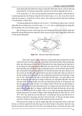 Chương 3: Truyền Tải IP/WDM

tuyến đường dẫn luân phiên theo thông tin tổng thể. Điểm khác biệt là ở chỗ chỉ phải tập
trung thông tin về tài nguyên mạng (bước sóng sẵn có) chỉ trên k chặng đầu tiên của nó.
Ví dụ, trong hình 3.12, nếu ta xét hai đường đi luân phiên từ nút nguồn A đến nút đích D,
với phương pháp dựa trên thông tin tổng thể thì hai bước sóng λ1 và λ3 sẵn có dọc theo toàn bộ
chiều dài của đường 1, trong khi chỉ có bước sóng λ2 sẵn có dọc theo toàn bộ chiều dài của đường
2. Do đó đường 1 sẽ được chọn.
Với phương pháp dựa trên thông tin cục bộ, nếu k = 2 thì đường 2 sẽ được chọn vì trên hai
chặng đầu tiên của đường này có ba bước sóng λ1, λ2, và λ4 sẵn có, trong khi trên hai chặng đầu
tiên của đường 1 thì chỉ có hai bước sóng λ1 và λ3 sẵn có.
Mặc dù thông tin cục bộ có thể cung cấp sự ước lượng khá chính xác về độ tắc nghẽn dọc
đường dẫn nhưng không đảm bảo rằng bất kì bước sóng nào sẵn có trên k chặng đầu tiên đều sẵn
có trên toàn bộ đường dẫn.

λ1λ3

B

λ1λ3
Ñöôøng 1

C

A

λ1λ2λ3

λ1λ2 λ3
D

Ñöôøng 2
F

λ1λ2λ3λ4

E

λ2λ3

Hình 3.12 Minh họa định tuyến luân phiên.

- Định tuyến chuyển hướng (Deflection routing):Một phương pháp khác để định
tuyến thích nghi với thông tin bị hạn chế là định tuyến chuyển hướng. Phương pháp định
tuyến này chọn đường đi từ các liên kết luân phiên theo từng chặng (hop-by-hop) hơn là
từ các đường đi luân phiên giữa hai điểm đầu cuối (end-to-end). Việc định tuyến được
thực hiện bằng cách mỗi nút phải duy trì bảng định tuyến có chỉ rõ một hoặc nhiều liên kết
ngõ ra luân phiên để đi đến từng nút đích. Các liên kết luân phiên này được sắp thứ tự sao
cho ưu tiên các liên kết có tài nguyên (bước sóng sẵn có) nhiều nhất. Như vậy mỗi nút sẽ
chỉ duy trì thông tin về trạng thái của việc sử dụng bước sóng trên các liên kết ngõ ra riêng
của nó. Khi chọn một liên kết ngõ ra luân phiên để định tuyến, việc quyết định có thể
được xác định dựa trên chọn lựa số chặng ít nhất hoặc xác suất nghẽn thấp nhất. Nếu dựa
trên tiêu chuẩn số chặng ít nhất, trước hết, giải thuật định tuyến này sẽ cố gắng chọn một
liên kết ngõ ra nào đi đến nút đích với số chặng ít nhất. Nếu liên kết vừa chọn không có
sẵn bước sóng khả thi thì giải thuật định tuyến sẽ cố gắng chọn một liên kết ngõ ra luân
phiên khác có đường dẫn có số chặng ít nhất kế tiếp. Giải thuật tiến hành như vậy cho đến
khi tới nút đích hoặc kết nối bị nghẽn. Hình 3.13 (a) minh họa phương pháp định tuyến
chuyển hướng theo tiêu chuẩn số chặng ít nhất. Đường dẫn đầu tiên được chọn là A
B
C
D. Tuy nhiên khi yêu cầu đến nút C, nó không thể tiếp tục qua liên kết CD vì
không có một bước sóng chung nào sẵn có trên toàn tuyến. Vì thế yêu cầu được chuyển
sang nút F. Ở đây nó có thể tiếp tục đi đến nút đích dọc theo liên kết FD.
Nếu dựa trên tiêu chuẩn xác suất tắc nghẽn thấp nhất, giải thuật định tuyến sẽ chọn liên
kết nào có số bước sóng khả thi lớn nhất trong số các liên kết ngõ ra luân phiên. Tập bước sóng
khả thi bao gồm các bước sóng sẵn có trên tất cả các chặng đã đi qua và trên liên kết ngõ ra tiếp
149

 