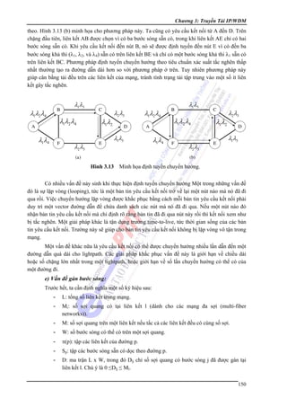 Chương 3: Truyền Tải IP/WDM

theo. Hình 3.13 (b) minh họa cho phương pháp này. Ta cũng có yêu cầu kết nối từ A đến D. Trên
chặng đầu tiên, liên kết AB được chọn vì có ba bước sóng sẵn có, trong khi liên kết AE chỉ có hai
bước sóng sẵn có. Khi yêu cầu kết nối đến nút B, nó sẽ được định tuyến đến nút E vì có đến ba
bước sóng khả thi (λ1, λ2, và λ4) sẵn có trên liên kết BE và chỉ có một bước sóng khả thi λ1 sẵn có
trên liên kết BC. Phương pháp định tuyến chuyển hướng theo tiêu chuẩn xác suất tắc nghẽn thấp
nhất thường tạo ra đường dẫn dài hơn so với phương pháp ở trên. Tuy nhiên phương pháp này
giúp cân bằng tải đều trên các liên kết của mạng, tránh tình trạng tải tập trung vào một số ít liên
kết gây tắc nghẽn.

λ1λ3

λ1λ2λ4

λ1λ2λ4

λ1λ4

λ1λ2

λ2λ3

λ1λ2λ4

λ1λ3

λ2λ3

λ1λ4

λ1λ3

λ1λ2λ4
λ2λ3

λ1λ2

λ2λ3
λ1λ3

Hình 3.13 Minh họa định tuyến chuyển hướng.

Có nhiều vấn đề nảy sinh khi thực hiện định tuyến chuyển hướng Một trong những vấn đề
đó là sự lặp vòng (looping), tức là một bản tin yêu cầu kết nối trở về lại một nút nào mà nó đã đi
qua rồi. Việc chuyển hướng lặp vòng được khắc phục bằng cách mỗi bản tin yêu cầu kết nối phải
duy trì một vector đường dẫn để chứa danh sách các nút mà nó đã đi qua. Nếu một nút nào đó
nhận bản tin yêu cầu kết nối mà chỉ định rõ rằng bản tin đã đi qua nút này rồi thì kết nối xem như
bị tắc nghẽn. Một giải pháp khác là tận dụng trường time-to-live, tức thời gian sống của các bản
tin yêu cầu kết nối. Trường này sẽ giúp cho bản tin yêu cầu kết nối không bị lặp vòng vô tận trong
mạng.
Một vấn đề khác nữa là yêu cầu kết nối có thể được chuyển hướng nhiều lần dẫn đến một
đường dẫn quá dài cho lightpath. Các giải pháp khắc phục vấn đề này là giới hạn về chiều dài
hoặc số chặng lớn nhất trong một lightpath, hoặc giới hạn về số lần chuyển hướng có thể có của
một đường đi.

e) Vấn đề gán bước sóng:
Trước hết, ta cần định nghĩa một số ký hiệu sau:
-

L: tổng số liên kết trong mạng.

-

Mi: số sợi quang có tại liên kết l (dành cho các mạng đa sợi (multi-fiber
networks)).

-

M: số sợi quang trên một liên kết nếu tấc cả các liên kết đều có cùng số sợi.

-

W: số bước sóng có thể có trên một sợi quang.

-

π(p): tập các liên kết của đường p.

-

Sp: tập các bước sóng sẵn có dọc theo đường p.

-

D: ma trận L x W, trong đó Dlj chỉ số sợi quang có bước sóng j đã được gán tại
liên kết l. Chú ý là 0 ≤Dlj ≤ Ml.
150

 