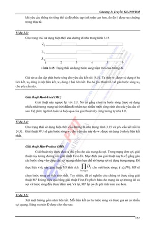 Chương 3: Truyền Tải IP/WDM

khi yêu cầu thông tin tổng thể và độ phức tạp tính toán cao hơn, do đó ít được ưa chuộng
trong thực tế.
Ví dụ 3.3:

Cho trạng thái sử dụng hiện thời của đường đi như trong hình 3.15

λ2
λ1

λ0

1

2

3

4

5

6

Hình 3.15 Trạng thái sử dụng bước sóng hiện thời của đường đi.

Giả sử ta cần cấp phát bước sóng cho yêu cầu kết nối {4,5}. Ta thấy w1 được sử dụng ở ba
liên kết, w2 dùng ở một liên kết, w3 dùng ở hai liên kết. Do đó giải thuật LU sẽ gán bước sóng w2
cho yêu cầu này.
Giải thuật Most-Used (MU)

Giải thuật này ngược lại với LU. Nó cố gắng chọn ra bước sóng được sử dụng
nhiều nhất trong mạng tại thời điểm đó nhằm tạo nhiều bước sóng rảnh cho các yêu cầu về
sau. Độ phức tạp tính toán và hiệu quả của giải thuật này cũng tương tự như LU.
Ví dụ 3.4:

Cho trạng thái sử dụng hiện thời của đường đi như trong hình 3.15 và yêu cầu kết nối là
{4,5}. Giải thuật MU sẽ gán bước sóng w1 cho yêu cầu này do w1 được sử dụng ở nhiều liên kết
nhất.
Giải thuật Min-Product (MP)

Giải thuật này được đưa ra chủ yếu cho các mạng đa sợi. Trong mạng đơn sợi, giải
thuật này tương đương với giải thuật First-Fit. Mục đích của giải thuật này là cố gắng gán
các bước sóng vào cùng các sợi quang nhằm hạn chế số lượng sợi sử dụng trong mạng. Để
thực hiện việc này, giải thuật MP tính tích

∏D
π

lj

l∈ ( p )

cho mỗi bước sóng j (1≤j≤W). MP sẽ

chọn bước sóng có tích nhỏ nhất. Tuy nhiên, đã có nghiên cứu chứng tỏ được rằng giải
thuật MP không hiệu quả bằng giải thuật First-Fit phiên bản cho mạng đa sợi (trong đó cả
sợi và bước sóng đều được đánh số). Vả lại, MP lại có chi phí tính toán cao hơn.
Ví dụ 3.5:

Xét một đường gồm năm liên kết. Mỗi liên kết có ba bước sóng và được giả sử có nhiều
sợi quang. Bảng ma trận D được cho như sau:

152

 