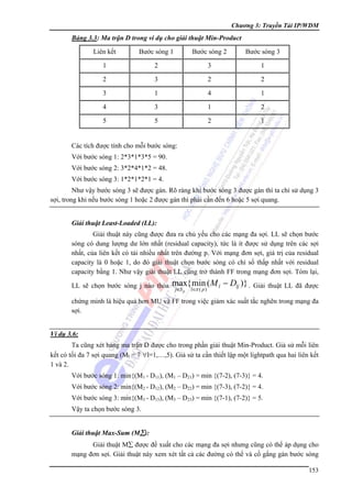 Chương 3: Truyền Tải IP/WDM

Bảng 3.3: Ma trận D trong ví dụ cho giải thuật Min-Product

Liên kết

Bước sóng 1

Bước sóng 2

Bước sóng 3

1

2

3

1

2

3

2

2

3

1

4

1

4

3

1

2

5

5

2

1

Các tích được tính cho mỗi bước sóng:
Với bước sóng 1: 2*3*1*3*5 = 90.
Với bước sóng 2: 3*2*4*1*2 = 48.
Với bước sóng 3: 1*2*1*2*1 = 4.
Như vậy bước sóng 3 sẽ được gán. Rõ ràng khi bước sóng 3 được gán thì ta chỉ sử dụng 3
sợi, trong khi nếu bước sóng 1 hoặc 2 được gán thì phải cần đến 6 hoặc 5 sợi quang.
Giải thuật Least-Loaded (LL):

Giải thuật này cũng được đưa ra chủ yếu cho các mạng đa sợi. LL sẽ chọn bước
sóng có dung lượng dư lớn nhất (residual capacity), tức là ít được sử dụng trên các sợi
nhất, của liên kết có tải nhiều nhất trên đường p. Với mạng đơn sợi, giá trị của residual
capacity là 0 hoặc 1, do đó giải thuật chọn bước sóng có chỉ số thấp nhất với residual
capacity bằng 1. Như vậy giải thuật LL cũng trở thành FF trong mạng đơn sợi. Tóm lại,
LL sẽ chọn bước sóng j nào thỏa

max{ min ( M l − Dlj )} .
j∈S p

l∈π ( p )

Giải thuật LL đã được

chứng minh là hiệu quả hơn MU và FF trong việc giảm xác suất tắc nghẽn trong mạng đa
sợi.
Ví dụ 3.6:

Ta cũng xét bảng ma trận D được cho trong phần giải thuật Min-Product. Giả sử mỗi liên
kết có tối đa 7 sợi quang (Ml = 7 ∀l=1,…,5). Giả sử ta cần thiết lập một lightpath qua hai liên kết
1 và 2.
Với bước sóng 1: min{(M1 - D11), (M1 – D21) = min {(7-2), (7-3)} = 4.
Với bước sóng 2: min{(M2 - D12), (M2 – D22) = min {(7-3), (7-2)} = 4.
Với bước sóng 3: min{(M3 - D13), (M3 – D23) = min {(7-1), (7-2)} = 5.
Vậy ta chọn bước sóng 3.
Giải thuật Max-Sum (M∑):

Giải thuật M∑ được đề xuất cho các mạng đa sợi nhưng cũng có thể áp dụng cho
mạng đơn sợi. Giải thuật này xem xét tất cả các đường có thể và cố gắng gán bước sóng
153

 