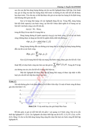 Chương 3: Truyền Tải IP/WDM

sao cho cực đại hóa dung lượng đường còn lại sau khi lightpath được thiết lập. Giải thuật
này giả sử rằng ma trận lưu lượng được biết trước và đường đi cho mỗi kết nối đã được
lựa chọn trước. Yêu cầu này có thể đạt được nếu giả sử ma trận lưu lượng là ổn định trong
một khoảng thời gian nào đó.
Gọi ψ là trạng thái mạng với các lightpath đang tồn tại. Trong M∑, dung lượng
liên kết (link capacity) của bước sóng j tại liên kết l được định nghĩa là số lượng sợi tại
liên kết l mà bước sóng j còn rỗi trên đó.
r(ψ,l,j) = Ml – D(ψ)lj
trong đó D(ψ) là ma trận D ở trạng thái ψ.
Dung lượng đường đi (path capacity) r(ψ,p,j) của bước sóng j là số sợi mà bước
sóng j không được sử dụng tại liên kết bị nghẽn nhiều nhất trên đường p.

r (ψ , p, j ) = min {r (ψ , l , j )}
l∈π ( p )

Dung lượng đường dẫn của đường p tại trạng thái ψ là tổng của dung lượng đường
dẫn của tất cả các bước sóng.
max

R(ψ , p) = ∑ r (ψ , p, j )
j =1

Gọi ψ’(j) là trạng thái kế tiếp của mạng nếu bước sóng j được gán cho kết nối. Giải
thuật M∑ sẽ chọn bước sóng nào làm cực đại giá trị

∑ R(ψ ' ( j ), p) . Trong đó P là tập
p∈P

các đường của các yêu cầu kết nối ở trạng thái hiện tại.
Một khi lightpath đã được thiết lập thì trạng thái mạng sẽ được cập nhật và đến
lượt yêu cầu kết nối tiếp theo được xem xét.
Ví dụ 3.7:

Xét một đường gồm 6 nút được đánh số từ 0 đến 6 liên tiềp. Có một số bước sóng đã được
gán như trên hình 3.16.

λ3

λ2
λ1

λ0
Hình 3.16 Ví dụ minh họa cho giải thuật Max-Sum

Để đơn giản, ta giả sử mỗi liên kết chỉ gồm 1 sợi quang và 4 bước sóng. Giả sử ta cần
thiết lập lightpath P1: (2,4). Các lightpath cần được thiết lập sau đó là P2: (1,5), P3: (3,6), và P4:
(0,3). Bảng 3.4 cho ta tổn thất dung lượng tổng cộng khi chọn lần lượt các bước sóng để thiết lập
lightpath P1.

154

 