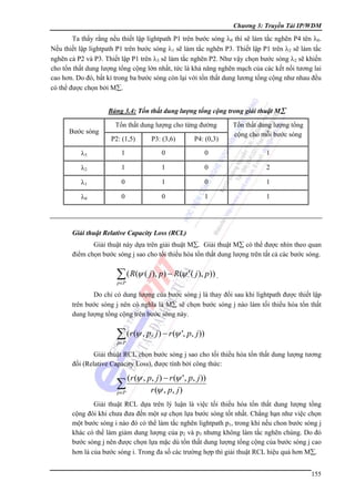 Chương 3: Truyền Tải IP/WDM

Ta thấy rằng nếu thiết lập lightpath P1 trên bước sóng λ0 thì sẽ làm tắc nghẽn P4 tên λ0.
Nếu thiết lập lightpath P1 trên bước sóng λ1 sẽ làm tắc nghẽn P3. Thiết lập P1 trên λ2 sẽ làm tắc
nghẽn cả P2 và P3. Thiết lập P1 trên λ3 sẽ làm tắc nghẽn P2. Như vậy chọn bước sóng λ2 sẽ khiến
cho tổn thất dung lượng tổng cộng lớn nhất, tức là khả năng nghẽn mạch của các kết nối tương lai
cao hơn. Do đó, bất kì trong ba bước sóng còn lại với tổn thất dung lương tổng cộng như nhau đều
có thể được chọn bởi M∑.
Bảng 3.4: Tổn thất dung lượng tổng cộng trong giải thuật M∑

Bước sóng

Tổn thất dung lượng cho từng đường

Tổn thất dung lượng tổng
cộng cho mỗi bước sóng

P2: (1,5)

P3: (3,6)

P4: (0,3)

λ3

1

0

0

1

λ2

1

1

0

2

λ1

0

1

0

1

λ0

0

0

1

1

Giải thuật Relative Capacity Loss (RCL)

Giải thuật này dựa trên giải thuật M∑. Giải thuật M∑ có thể được nhìn theo quan
điểm chọn bước sóng j sao cho tối thiểu hóa tổn thất dung lượng trên tất cả các bước sóng.

∑ ( R(ψ ( j ), p) − R(ψ ' ( j ), p)) .
p∈P

Do chỉ có dung lượng của bước sóng j là thay đổi sau khi lightpath được thiết lập
trên bước sóng j nên có nghĩa là M∑ sẽ chọn bước sóng j nào làm tối thiểu hóa tổn thất
dung lượng tổng cộng trên bước sóng này.

∑ (r (ψ , p, j ) − r (ψ ', p, j ))
p∈P

Giải thuật RCL chọn bước sóng j sao cho tối thiểu hóa tổn thất dung lượng tương
đối (Relative Capacity Loss), được tính bởi công thức:

(r (ψ , p, j ) − r (ψ ' , p, j ))
r (ψ , p, j )
p∈P

∑

Giải thuật RCL dựa trên lý luận là việc tối thiểu hóa tổn thất dung lượng tổng
cộng đôi khi chưa đưa đến một sự chọn lựa bước sóng tốt nhất. Chẳng hạn như việc chọn
một bước sóng i nào đó có thể làm tắc nghẽn lightpath p1, trong khi nếu chon bước sóng j
khác có thể làm giảm dung lượng của p2 và p3 nhưng không làm tắc nghẽn chúng. Do đó
bước sóng j nên được chọn lựa mặc dù tổn thất dung lượng tổng cộng của bước sóng j cao
hơn là của bước sóng i. Trong đa số các trường hợp thì giải thuật RCL hiệu quả hơn M∑.
155

 