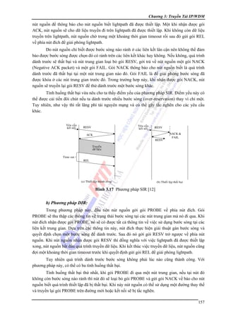 Chương 3: Truyền Tải IP/WDM

nút nguồn để thông báo cho nút nguồn biết lightpath đã được thiết lập. Một khi nhận được gói
ACK, nút nguồn sẽ cho dữ liệu truyền đi trên lightpath đã được thiết lập. Khi không còn dữ liệu
truyền trên lightpath, nút nguồn chờ trong một khoảng thời gian timeout rồi sau đó gửi gói REL
về phía nút đích để giải phóng lightpath.
Do nút nguồn chỉ biết được bước sóng nào rảnh ở các liên kết lân cận nên không thể đảm
bảo được bước sóng được chọn đó có rảnh trên các liên kết khác hay không. Nếu không, quá trình
dành trước sẽ thất bại và nút trung gian loại bỏ gói RESV, gởi trả về nút nguồn một gói NACK
(Negative ACK packet) và một gói FAIL. Gói NACK thông báo cho nút nguồn biết là quá trình
dành trước đã thất bại tại một nút trung gian nào đó. Gói FAIL là để giải phóng bước sóng đã
được khóa ở các nút trung gian trước đó. Trong trường hơp này, khi nhận được gói NACK, nút
nguồn sẽ truyền lại gói RESV để thử dành trước một bước sóng khác.
Tình huống thất bại vừa nêu cho ta thấy điểm yếu của phương pháp SIR. Điểm yếu này có
thể được cải tiến đôi chút nếu ta dành trước nhiều bước sóng (over-reservation) thay vì chỉ một.
Tuy nhiên, như vậy thì rất lãng phí tài nguyên mạng và có thể gây tắc nghẽn cho các yêu cầu
khác.
Yeâu caàu
keát noái

Yeâu caàu
keát noái

RESV

RESV

ACK
RESV

NACK &
FAIL

Truyeàn
döõ lieäu
Time out

REL

(a) Thieát laäp thaønh coâng

(b) Thieát laäp thaát baïi

Hình 3.17 Phương pháp SIR [12]

b) Phương pháp DIR:
Trong phương pháp này, đầu tiên nút nguồn gởi gói PROBE về phía nút đích. Gói
PROBE sẽ thu thập các thông tin về trạng thái bước sóng tại các nút trung gian mà nó đi qua. Khi
nút đích nhận được gói PROBE, nó sẽ có được tất cả thông tin về việc sử dụng bước sóng tại các
liên kết trung gian. Dựa trên các thông tin này, nút đích thực hiện giải thuật gán bước sóng và
quyết định chọn một bước sóng để dành trước. Sau đó nó gởi gói RESV trở ngược về phía nút
nguồn. Khi nút nguồn nhận được gói RESV thì đồng nghĩa với việc lightpath đã được thiết lập
xong, nút nguồn bắt đầu quá trình truyền dữ liệu. Khi kết thúc việc truyền dữ liệu, nút nguồn cũng
đợi một khoảng thời gian timeout trước khi quyết định gửi gói REL để giải phóng lightpath.
Tuy nhiên quá trình dành trước bước sóng không phải lúc nào cũng thành công. Với
phương pháp này, có thể có ba tình huống thất bại.
Tình huống thất bại thứ nhất, khi gói PROBE đi qua một nút trung gian, nếu tại nút đó
không còn bước sóng nào rảnh thì nút đó sẽ loại bỏ gói PROBE và gửi gói NACK về báo cho nút
nguồn biết quá trình thiết lập đã bị thất bại. Khi này nút nguồn có thể sử dụng một đường thay thế
và truyền lại gói PROBE trên đường mới hoặc kết nối sẽ bị tắc nghẽn.
157

 