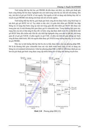 Chương 3: Truyền Tải IP/WDM

Tình huống thất bại thứ hai, gói PROBE đã đến được nút đích, tuy nhiên giải thuật gán
bước sóng không thể tìm được lightpath nào còn rảnh trong toàn bộ các liên kết trên đường. Khi
này, nút đích sẽ gởi gói NACK về nút nguồn. Nút nguồn có thể sử dụng một đường thay thế và
truyền lại gói PROBE trên đường mới hoặc kết nối sẽ bị tắc nghẽn.
Tình huống thất bại thứ ba, giải thuật gán bước sóng đã tìm được bước sóng thích hợp và
nút đích gửi gói RESV trở về. Tuy nhiên ta hãy chú ý là giữa thời điểm gói PROBE thu thập
thông tin về trạng thái bước sóng tại một nút trung gian đến thời điểm gói RESV đến được nút
trung gian này là một khoảng thời gian được gọi là vulnerable time. Trong khoảng thời gian này,
trạng thái của nút có khả năng bị thay đổi và bước sóng sắp được dành trước thì có thể đã bị một
gói RESV khác đến chiếm mất. Khi đó việc thiết lập lightpath cũng xem như bị thất bại, nút trung
gian đó sẽ gửi gói NACK về phía nguồn và gói FAIL về phía nút đích để giải phóng các bước
sóng đã được dành trước. Khi nút nguồn nhận được gói NACK trong trường hợp này, nó sẽ truyền
lại gói PROBE.
Như vậy ta tình huống thất bại thứ ba cho ta thấy được điểm yếu của phương pháp DIR.
Đó là do khoảng thời gian vulnerable time mà việc dành trước bước sóng có thể sử dụng các
thông tin cũ (outdated information). Giữa hai phương pháp DIR và SIR thì DIR được đánh giá cao
hơn do giải thuật gán bước sóng được cung cấp nhiều thông tin về trạng thái đường truyền hơn.

Hình 3.18 Phương pháp DIR [12].

158

 