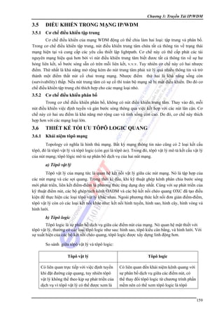 Chương 3: Truyền Tải IP/WDM

3.5

ĐIỂU KHIỂN TRONG MẠNG IP/WDM

3.5.1

Cơ chế điều khiển tập trung

Cơ chế điều khiển của mạng WDM động có thể chia làm hai loại: tập trung và phân bố.
Trong cơ chế điều khiển tập trung, nút điều khiển trung tâm chứa tất cả thông tin về trạng thái
mạng hiện tại và cung cấp các yêu cầu thiết lập lightpath. Cơ chế này có thể cấp phát các tài
nguyên mạng hiệu quả hơn bởi vì nút điều khiển trung tâm biết đươc tất cả thông tin về sự hư
hỏng liên kết, số bước sóng sẵn có trên mỗi liên kết, v.v.v. Tuy nhiên cơ chế này có hai nhược
điểm. Thứ nhất là khả năng mở rộng kém do nút trung tâm phải xử lý quá nhiều thông tin và trở
thành một điểm thắt nút cổ chai trong mạng. Nhược điểm thứ hai là khả năng sống còn
(survivability) thấp. Nếu nút trung tâm có sự cố thì toàn bộ mạng sẽ bị mất điều khiển. Do đó cơ
chế điều khiển tập trung chỉ thích hợp cho các mạng loại nhỏ.

3.5.2

Cơ chế điều khiển phân bố

Trong cơ chế điều khiển phân bố, không có nút điều khiển trung tâm. Thay vào đó, mỗi
nút điều khiển việc định tuyến và gán bước sóng thông qua việc kết hợp với các nút lân cận. Cơ
chế này có hai ưu điểm là khả năng mở rộng cao và tính sống còn cao. Do đó, cơ chế này thích
hợp hơn với các mạng loại lớn.

3.6

THIẾT KẾ TỐI ƯU TÔPÔ LOGIC QUANG

3.6.1

Khái niệm tôpô mạng

Topology có nghĩa là hình thù mạng. Bất kỳ mạng thông tin nào cũng có 2 loại kết cấu
tôpô, đó là tôpô vật lý và tôpô logic (còn gọi là tôpô ảo). Trong đó, tôpô vật lý mô tả kết cấu vật lý
của nút mạng; tôpô lôgic mô tả sự phân bố dịch vụ của hai nút mạng.

a) Tôpô vật lý
Tôpô vật lý của mạng tức là quan hệ kết nối vật lý giữa các nút mạng. Nó là tập hợp của
các nút mạng và các sợi quang. Trong thời kì đầu, khi kỹ thuật ghép kênh phân chia bước sóng
mới phát triển, liên kết điểm-điểm là phương thức ứng dụng duy nhất. Cùng với sự phát triển của
kỹ thuật điểm nút, các bộ ghép/tách kênh OADM và các bộ kết nối chéo quang OXC đã tạo điều
kiện để thực hiện các loại tôpô vật lý khác nhau. Ngoài phương thức kết nối đơn giản điểm-điểm,
tôpô vật lý còn có các loại kết nối khác như: kết nối hình tuyến, hình sao, hình cây, hình vòng và
hình lưới.

b) Tôpô logic
Tôpô logic là sự phân bố dịch vụ giữa các điểm nút của mạng. Nó quan hệ mật thiết với
tôpô vật lý, thường có các loại tôpô logic như sau: hình sao, tôpô kiểu cân bằng, và hình lưới. Với
sự xuất hiện của các bộ kết nối chéo quang, tôpô logic được xây dựng linh động hơn.
So sánh giữa tôpô vật lý và tôpô logic:
Tôpô vật lý

Tôpô logic

Có liên quan trực tiếp với việc định tuyến
khi đặt đường cáp quang, tuy nhiên tôpô
vật lý không thể theo kịp sự phát triển của
dịch vụ vì tôpô vật lý có thể được xem là

Có liên quan đến khái niệm kênh quang với
sự phân bố dịch vụ giữa các điểm nút, có
thể thay đổi tôpô logic từ chương trình phần
mềm nên có thể xem tôpô logic là tôpô
159

 