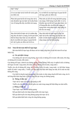 Chương 3: Truyền Tải IP/WDM

tôpô “cứng”.

“mềm”.

Cở sở của tôpô vật lý là kết nối vật lý giữa
các điểm nút.

Cơ sở thiết kế của tôpô logic là quan hệ kết
nối logic giữa các điểm nút.

Phản ánh quan hệ kết nối trong lớp vật lý,
mức độ phức tạp của tôpô vật lý phụ thuộc
vào số lượng đầu dây của điểm nút mạng.

Phản ánh các kết nối trong lớp kênh quang
của mạng. Chất lượng truyền dẫn và xử lý,
độ phức tạp của kết nối logic phụ thuộc vào
số lượng đầu dây của điểm nút mạng, số
lượng bước sóng ghép kênh, chức năng và
kết cấu của mạng.

Mục đích thiết kế tôpô vật lý là nhằm đáp
ứng nhu cầu dịch vụ mạng, do đó quá trình
thiết kế được thực hiện sao cho phân bố
địa lý của điểm nút mạng và quan hệ kết
nối vật lý giữa các điểm nút là tối ưu.

Mục đích thiết kế tôpô logic là dựa vào
tôpô vật lý đã có để nâng cao chỉ tiêu vận
hành và kinh doanh mạng tối ưu hóa chức
năng mạng của lớp kênh quang.

3.6.2

Tóm tắt bài toán thiết kế topo logic

Bài toán thiết kế topo logic đã được mô tả ở dạng công thức là một bài toán tối ưu loại
MILP [8].

a) Các giả định chung:
Các đường nối vật lý là song hướng, tức là nếu có đường nối từ node i đến node j thì cũng
có đường nối từ node j đến node i.
Các đường nối logic, chính là các đường quang, là đơn hướng. Điều này có nghĩa là nếu có đường
nối logic từ node i sang node j thì chưa chắc có đường nối từ node j sang node i.
Traffic yêu cầu là không đối xứng, tức là lượng traffic từ node j sang node i có thể khác lượng
traffic từ node i sang node j. Traffic yêu cầu được thể hiện dưới dạng ma trận, đó là một ma trận
không đối xứng.
Các thiết bị chuyển mạch quang đặt ở các node có chức năng chuyển đổi bước sóng, tức là
nới lỏng điều kiện ràng buộc về bước sóng liên tục trong các đường quang.

b) Thông số đầu vào
Topo vật lý: topo của mạng cáp quang cụ thể.
Traffic yêu cầu: nhu cầu kết nối giữa các node trong mạng thể hiện bằng ma trận traffic.

c) Thông số đầu ra
Topo logic: topo của các đường quang.
Kết quả định tuyến cho từng luồng traffic trên topo logic.
Kết quả định tuyến cho từng đường quang trên topo vật lý.
Kết quả phân định bước sóng cho từng đường quang.

160

 