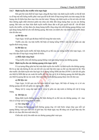 Chương 3: Truyền Tải IP/WDM

3.6.3

Định tuyến cho traffic trên topo logic

Khi giải bài toán thiết kế topo logic cũng đã thực hiện việc định tuyến traffic sơ bộ để tính
ra số hop mà mỗi luồng traffic phải vượt qua để từ đó tính số hop trung bình của toàn mạng (là đại
lượng cần tối thiểu hóa theo mục tiêu của bài toán). Nhưng việc định tuyến sơ bộ nói trên chỉ tính
theo đường ngắn nhất (shortest path) mà chưa cân nhắc đến dung lượng thực sự của các đường
quang. Bài toán con thực hiện định tuyến traffic được đặt ra để giải quyết triệt để vấn đề định
tuyến cho traffic, nó bảo đảm cho dung lượng traffic tổng cộng trên mỗi đường quang không vượt
quá dung lượng thiết kế cho mỗi đường quang. Bài toán con dành cho việc định tuyến traffic được
tóm tắt như sau:

a) Dữ liệu vào
Topo logic: là kết quả đã được thiết kế trong bài toán trước.
Traffic yêu cầu: ma trận traffic thể hiện số lượng luồng STM-1 cần kết nối giữa các cặp
nguồn-đích trong mạng.

b) Dữ liệu ra:
Bảng định tuyến traffic thể hiện đường đi cụ thể của các luồng traffic trên topo logic, với
mục tiêu đạt số hop logic trung bình tối thiểu.

c) Điều kiện ràng buộc
Tổng traffic trên mỗi đường quang không vượt quá dung lượng của đường quang.

3.6.4

Định tuyến cho các đường quang trên topo vật lý

Có sự tương đồng giữa hai bài toán định tuyến cho traffic và định tuyến cho đường quang.
Đó là sự sắp xếp đường đi cho các kết nối của một lớp trên topo cụ thể của lớp dưới kế đó. Nếu
như traffic cần định tuyến trên lớp logic là số lượng luồng SDH căn bản (STM-1) cần kết nối giữa
các thiết bị SDH đặt tại các node thì traffic đối với lớp vật lý là số đường quang cần thiết lập giữa
các thiết bị quang đặt tại các node. Bài toán định tuyến đường quang được tóm tắt như sau:

a) Dữ liệu vào
Topo logic: là kết quả của bài toán thiết kế topo logic, thể hiện số lượng và vị trí các
đường quang cần kết nối giữa các cặp nguồn – đích.
Mạng vật lý: cung cấp topo vật lý và cự ly giữa các cặp node có đường nối vật lý trong
mạng.

b) Dữ liệu ra
Bảng định tuyến đường quang thể hiện đường đi cụ thể của các đường quang, với mục
tiêu có số hop vật lý trung bình tối thiểu.
c) Các ràng buộc

Số lượng đường quang (mỗi đường quang ứng với một bước sóng) chạy qua mỗi sợi
quang không vượt quá một con số giới hạn. Kỹ thuật ngày nay đã nâng con số giới hạn này lên
đến từ vài chục đến hơn một trăm [4].
Chiều dài vật lý lớn nhất mà các đường quang phải vượt qua.

162

 
