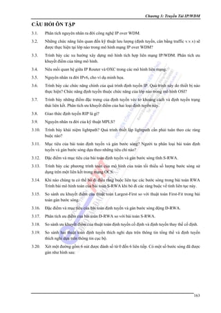 Chương 3: Truyền Tải IP/WDM

CÂU HỎI ÔN TẬP
3.1.

Phân tích nguyên nhân ra đời công nghệ IP over WDM.

3.2.

Những chức năng liên quan đến kỹ thuật lưu lượng (định tuyến, cân bằng traffic v.v.v) sẽ
được thực hiện tại lớp nào trong mô hình mạng IP over WDM?

3.3.

Trình bày các xu hướng xây dựng mô hình tích hợp liên mạng IP/WDM. Phân tích ưu
khuyết điểm của từng mô hình.

3.4.

Nêu mối quan hệ giữa IP Router và OXC trong các mô hình liên mạng.

3.5.

Nguyên nhân ra đời IPv6, cho ví dụ minh họa.

3.6.

Trình bày các chức năng chính của quá trình định tuyến IP. Quá trình này do thiết bị nào
thực hiện? Chức năng định tuyến thuộc chức năng của lớp nào trong mô hình OSI?

3.7.

Trình bày những điểm đặc trưng của định tuyến véc tơ khoảng cách và định tuyến trạng
thái liên kết. Phân tích ưu khuyết điểm của hai loại định tuyến này.

3.8.

Giao thức định tuyến RIP là gì?

3.9.

Nguyên nhân ra đời của kỹ thuật MPLS?

3.10.

Trình bày khái niệm lightpath? Quá trình thiết lập lightpath cần phải tuân theo các ràng
buộc nào?

3.11.

Mục tiêu của bài toán định tuyến và gán bước sóng? Người ta phân loại bài toán định
tuyến và gán bước sóng dựa theo những tiêu chí nào?

3.12.

Đặc điểm và mục tiêu của bài toán định tuyến và gán bước sóng tĩnh S-RWA.

3.13.

Trình bày các phương trình toán của mô hình của toán tối thiểu số lượng bước sóng sử
dụng trên một liên kết trong mạng OCS.

3.14.

Khi nào chúng ta có thể bỏ đi điều rằng buộc liên tục các bước sóng trong bài toán RWA
Trình bài mô hình toán của bài toán S-RWA khi bỏ đi các ràng buộc về tính liên tục này.

3.15.

So sánh ưu khuyết điểm của thuật toán Largest-First so với thuật toán First-Fit trong bài
toán gán bước sóng.

3.16.

Đặc điểm và mục tiêu của bài toán định tuyến và gán bước sóng động D-RWA.

3.17.

Phân tích ưu điểm của bài toán D-RWA so với bài toán S-RWA.

3.18.

So sánh ưu khuyết điểm của thuật toán định tuyến cố định và định tuyến thay thế cố định.

3.19.

So sánh hai thuật toán định tuyến thích nghi dựa trên thông tin tổng thể và định tuyến
thích nghi dựa trên thông tin cục bộ.

3.20.

Xét một đường gồm 6 nút được đánh số từ 0 đến 6 liên tiềp. Có một số bước sóng đã được
gán như hình sau:

163

 