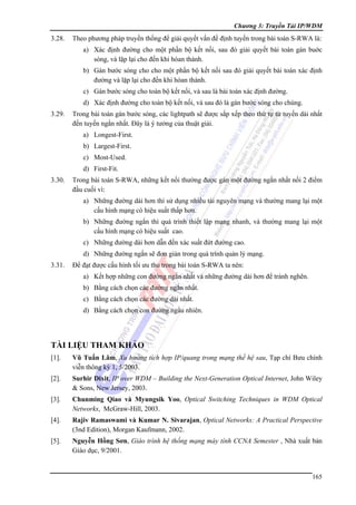 Chương 3: Truyền Tải IP/WDM

3.28.

Theo phương pháp truyền thống để giải quyết vấn đề định tuyến trong bài toán S-RWA là:
a) Xác định đường cho một phần bộ kết nối, sau đó giải quyết bài toán gán buớc
sóng, và lặp lại cho đến khi hòan thành.
b) Gán bước sóng cho cho một phần bộ kết nối sau đó giải quyết bài toán xác định
đường và lặp lại cho đến khi hòan thành.
c) Gán bước sóng cho toàn bộ kết nối, và sau là bài toán xác định đường.
d) Xác định đường cho toàn bộ kết nối, và sau đó là gán bước sóng cho chúng.

3.29.

Trong bài toán gán bước sóng, các lightpath sẽ được sắp xếp theo thứ tự từ tuyến dài nhất
đến tuyến ngắn nhất. Đây là ý tưởng của thuật giải.
a) Longest-First.
b) Largest-First.
c) Most-Used.
d) First-Fit.

3.30.

Trong bài toán S-RWA, những kết nối thường được gán một đường ngắn nhất nối 2 điểm
đầu cuối vì:
a) Những đường dài hơn thì sử dụng nhiều tài nguyên mạng và thường mang lại một
cấu hình mạng có hiệu suất thấp hơn.
b) Những đường ngắn thì quá trình thiết lập mạng nhanh, và thường mang lại một
cấu hình mạng có hiệu suất cao.
c) Những đường dài hơn dẫn đến xác suất đứt đường cao.
d) Những đường ngắn sẽ đơn giản trong quá trình quản lý mạng.

3.31.

Để đạt được cấu hình tối ưu thu trong bài toán S-RWA ta nên:
a) Kết hợp những con đường ngắn nhất và những đường dài hơn để tránh nghẽn.
b) Bằng cách chọn các đường ngắn nhất.
c) Bằng cách chọn các đường dài nhất.
d) Bằng cách chọn con đường ngẩu nhiên.

TÀI LIỆU THAM KHẢO
[1].

Vũ Tuấn Lâm, Xu hướng tích hợp IP/quang trong mạng thế hệ sau, Tạp chí Bưu chính
viễn thông kỳ 1, 5/2003.

[2].

Surhir Dixit, IP over WDM – Building the Next-Generation Optical Internet, John Wiley
& Sons, New Jersey, 2003.

[3].

Chunming Qiao và Myungsik Yoo, Optical Switching Techniques in WDM Optical
Networks, McGraw-Hill, 2003.

[4].

Rajiv Ramaswami và Kumar N. Sivarajan, Optical Networks: A Practical Perspective
(3nd Edition), Morgan Kaufmann, 2002.

[5].

Nguyễn Hồng Sơn, Giáo trình hệ thống mạng máy tính CCNA Semester , Nhà xuất bản
Giáo dục, 9/2001.

165

 