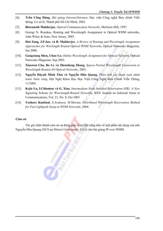 Chương 3: Truyền Tải IP/WDM

[6].

Trần Công Hùng, Bài giảng Internet/Intranet, Học viện Công nghệ Bưu chính Viễn
thông, Cơ sở II, Thành phố Hồ Chí Minh, 2003.

[7].

Biswanath Mukherjee, Optical Communication Networks, McGraw-Hill, 1997.

[8].

George N. Rouskas, Routing and Wavelength Assignment in Optical WDM networks,
John Wiley & Sons, New Jersey, 2003.

[9].

Hui Zang, J.P.Jue, và B. Mukherjee, A Review of Routing and Wavelength Assignment
Approaches for Wavlength Routed Optical WDM Networks, Optical Networks Magazine,
Jan 2000.

[10].

Gangxiang Shen, Chao Lu, Online Wavelength Assignment for Optical Network, Optical
Networks Magazine, Sep 2003.

[11].

Xiaowen Chu, Bo Li, và Zhensheng Zhang, Sparse-Partial Wavelength Conversion in
Wavelength-Routed All-Optical Networks, 2003.

[12].

Nguyễn Hùynh Minh Tâm và Nguyễn Hữu Quang, Phân tích các thuật toán dành
trước bước sóng, Hội Nghị Khoa Học Học Viện Công Nghệ Bưu Chính Viễn Thông,
11/2005.

[13].

Kejie Lu, I.Chlamtac và G. Xiao, Intermediate-Node Initiated Reservation (IIR): A New
Signaling Scheme for Wavelength-Routed Networks, IEEE Journal on Selected Areas in
Communications, Vol. 21, No. 8, Oct 2003

[14].

Yoshure Kanitnai, S.Arakawa, M.Murata, Distributed Wavelength Reservation Method
for Fast Lightpath Setup in WDM Networks, 2004.

Cám ơn
Tác giả chân thành cám ơn sự đóng góp về tư liệu cũng như về một phần nội dung của anh
Nguyễn Hữu Quang (NCS tại Illinois Unviversity, USA) cho bài giảng IP over WDM.

166

 