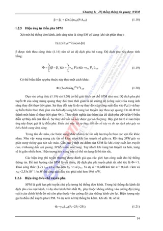 Chương 1: Hệ thống thông tin quang WDM

β = βL + (2π/λ)nNL(P/Aeff)

1.2.5

(1.18)

Hiệu ứng tự điều pha SPM

Xét một hệ thống đơn kênh, ánh sáng như là sóng EM có dạng (chỉ xét phần thực):
E(z,t)=E0e-αzcos(ωt-βz)
β được tính theo công thức (1.16) nên sẽ có độ dịch pha bổ xung. Ðộ dịch pha này được tính
bằng:
L

L

0

0

Φ = ∫ (β − β L )dz = ∫ γ NL P(z)dz =γ NL Pin L eff

(1.19)

Có thể biểu diễn sự phụ thuộc này theo một cách khác:
Φ=(3ω/8cn)χe(3)E2Leff

(1.20)

Dựa vào công thức (1.19) và (1.20) có thể giải thích cơ chế SPM như sau: Ðộ dịch pha phi
tuyến Φ của sóng mang quang thay đổi theo thời gian là do cường độ (công suất) của xung ánh
sáng thay đổi theo thời gian. Sự thay đổi này là do sự thay đổi của công suất đầu vào Pin(t) và/hay
sự biến thiên theo thời gian của biên độ xung khi xung lan truyền dọc theo sợi quang. Do đó Φ trở
thành một hàm số theo thời gian Φ(t). Theo định nghĩa đạo hàm của độ dịch pha dΦ(t)/dt≠0 biểu
diễn sự thay đổi của tần số. Sự thay đổi tần số này được gọi là chirping. Bây giờ đã rõ vì sao hiệu
ứng này được gọi là tự điều pha: Ðiều chế này là sự thay đổi tần số xảy ra do sự dịch pha gây ra
bởi chính xung ánh sáng.
Trong tán sắc màu, các bước sóng khác nhau (các tần số) lan truyền theo các vận tốc khác
nhau. Như vậy xung mang các tần số khác nhau khi lan truyền sẽ giãn ra. Rõ ràng SPM gây ra
giãn xung thông qua tán sắc màu. Cần lưu ý một ưu điểm của SPM là: khi công suất lan truyền
cao, ở khoảng đầu sợi quang, SPM có thể nén xung. Tuy nhiên khi xung lan truyền xa hơn, xung
sẽ bị giãn nhiều hơn. Hiện tượng nén xung này có thể sử dụng để bù tán sắc.
Các hiệu ứng phi tuyến thường được đánh giá qua các giới hạn công suất cho hệ thống
thông tin. Ðể ảnh hưởng của SPM là tối thiểu, độ dịch pha phi tuyến phải rất nhỏ tức là Φ<<1.
Theo công thức (1.2) Leff ≈1/α cho nên Pin << α/γNL. Ví dụ α = 0,2dB/km tức α = 0,046 1/km và
γNL=2,35x10-3 1/m.W thì công suất đầu vào phải nhỏ hơn 19,6 mW.

1.2.6

Hiệu ứng điều chế xuyên pha

SPM là giới hạn phi tuyến chủ yếu trong hệ thống đơn kênh. Trong hệ thống đa kênh độ
dịch pha của một kênh, ví dụ như kênh thứ nhất Φ1, phụ thuộc không những vào cường độ (công
suất) của chính kênh đó mà còn phụ thuộc vào cường độ của những kênh còn lại. Hiện tượng này
gọi là điều chế xuyên pha CPM. Ví dụ xem xét hệ thống ba kênh. Khi đó Φ1 sẽ là:
Φ1=γNLLeff(P1+2P2+2P3)

(1.21)

14

 