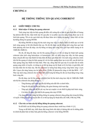 Chương 4: Hệ Thống Tin Quang Coherent

CHƯƠNG 4
HỆ THỐNG THÔNG TIN QUANG COHERENT
4.1

GIỚI THIỆU CHUNG

4.1.1

Khái niệm về thông tin quang coherent

Tách sóng trực tiếp tín hiệu quang đã điều chế cường độ cơ bản là quá trình đếm số lượng
hạt photon đến bộ thu. Quá trình này bỏ qua pha và sự phân cực của sóng mang được tạo ra từ
linh kiện quang. Tất cả các quá trình này đã được khảo sát ở thông tin quang 1 được biết với tên
hệ thống thông tin quang IM/DD.
Hệ thống IM/DD sử dụng bộ thu tách sóng trực tiếp có nhược điểm là nhiễu tạo ra từ bộ
tách sóng quang và bộ tiền khuếch đại cao. Do đó độ nhạy của hệ thống tách sóng theo qui luật
bình phương nhỏ hơn độ nhạy của hệ thống sử dụng tách sóng theo giới hạn nhiễu lượng tử từ
10dB đến 20dB [1].
Do đó, để tăng độ nhạy của bộ thu quang chúng ta có thể sử dụng kỹ thuật tách quang
coherent (như tách sóng heterodyne và homodyne). Đối với tách sóng trực tiếp, tín hiệu quang
được chuyển đổi trực tiếp thành tín hiệu điện đã được giải điều chế. Còn tách sóng coherent, trước
tiên bộ thu quang sẽ cộng tín hiệu quang tới với tín hiệu quang được tạo ra tại chỗ, sau đó tách tín
hiệu quang tổng này thành tín hiệu điện. Như vậy, dòng điện kết quả này là sự dịch tần từ miền
quang sang miền vô tuyến, và chúng ta có thể áp dụng các kỹ thuật xử lý tín hiệu và giải điều chế
tín hiệu điện lên tín hiệu này. Bộ thu coherent lý tưởng hoạt động trong vùng bước sóng 1,3μm
đến 1,6μm cần năng lượng của tín hiệu chỉ từ 10 đến 20 photon/bit cũng có thể đạt BER = 10-9.
Như vậy tách sóng coherent cho ưu điểm lớn nhất trong hệ thống tốc độ cao hoạt động trong vùng
bước sóng dài.
Do độ nhạy của bộ thu quang coherent hơn bộ thu tách sóng trực tiếp từ 10dB đến 20dB
nên bộ thu coherent cho phép chúng ta:
-

Tăng khoảng cách trạm lặp cho hệ thống trên đất liền và dưới biển;

-

Tăng tốc độ truyền dẫn mà không cần giảm khoảng cách trạm lặp;

-

Tăng quỹ công suất để bù các suy hao tại coupler và các thiết bị ghép tách bước sóng;

-

Cải thiện độ nhạy cho thiết bị đo quang như máy OTDR.

Các dạng điều chế trong hệ thống thông tin quang coherent cũng giống như trong hệ thống
vô tuyến. Chẳng hạn trong truyền dẫn số có thể áp dụng kỹ thuật điều chế ASK, FSK hay PSK.

4.1.2

Cấu trúc cơ bản của hệ thống thông tin quang coherent.
Sơ đồ khối của hệ thống thông tin quang coherent được minh hoạ ở hình 4.1.[1]

Trong sơ đồ khối này, khối được đặt trong hình chữ nhật có đường đứt nét là những phần
tử chính để phân biệt sử khác biệt giữa hệ thống coherent và hệ thống IM/DD.

167

 