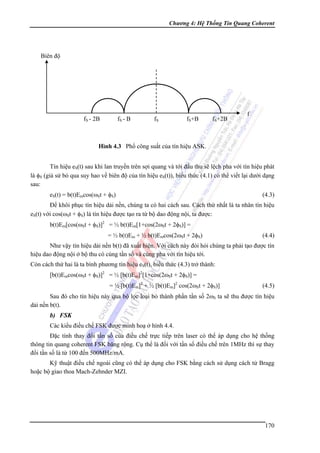 Chương 4: Hệ Thống Tin Quang Coherent

Biên độ

fS - 2B

fS - B

fS

fS+B

fS+2B

f

Hình 4.3 Phổ công suất của tín hiệu ASK.

Tín hiệu eS(t) sau khi lan truyền trên sợi quang và tới đầu thu sẽ lệch pha với tín hiệu phát
là φS (giả sử bỏ qua suy hao về biên độ của tín hiệu eS(t)), biểu thức (4.1) có thể viết lại dưới dạng
sau:
eS(t) = b(t)Emcos(ωSt + φS)

(4.3)

Để khôi phục tín hiệu dải nền, chúng ta có hai cách sau. Cách thứ nhất là ta nhân tín hiệu
eS(t) với cos(ωSt + φS) là tín hiệu được tạo ra từ bộ dao động nội, ta được:
b(t)Em[cos(ωSt + φS)]2 = ½ b(t)Em[1+cos(2ωSt + 2φS)] =
= ½ b(t)Em + ½ b(t)Emcos(2ωSt + 2φS)

(4.4)

Như vậy tín hiệu dải nền b(t) đã xuất hiện. Với cách này đòi hỏi chúng ta phải tạo được tín
hiệu dao động nội ở bộ thu có cùng tần số và cùng pha với tín hiệu tới.
Còn cách thứ hai là ta bình phương tín hiệu eS(t), biểu thức (4.3) trở thành:
[b(t)Emcos(ωSt + φS)]2 = ½ [b(t)Em]2[1+cos(2ωSt + 2φS)] =
= ½ [b(t)Em]2 + ½ [b(t)Em]2 cos(2ωSt + 2φS)]

(4.5)

Sau đó cho tín hiệu này qua bộ lọc loại bỏ thành phần tần số 2ωS ta sẽ thu được tín hiệu
dải nền b(t).

b) FSK
Các kiểu điều chế FSK được minh hoạ ở hình 4.4.
Đặc tính thay đổi tần số của điều chế trực tiếp trên laser có thể áp dụng cho hệ thống
thông tin quang coherent FSK băng rộng. Cụ thể là đối với tần số điều chế trên 1MHz thì sự thay
đổi tần số là từ 100 đến 500MHz/mA.
Kỹ thuật điều chế ngoài cũng có thể áp dụng cho FSK bằng cách sử dụng cách tử Bragg
hoặc bộ giao thoa Mach-Zehnder MZI.

170

 