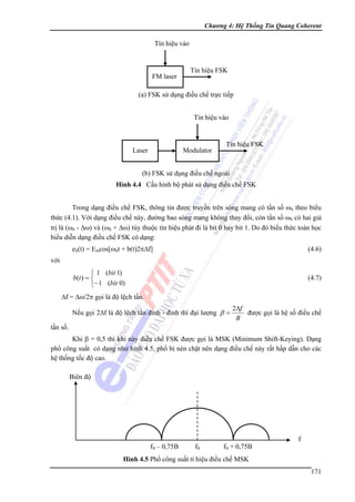 Chương 4: Hệ Thống Tin Quang Coherent

Tín hiệu vào

FM laser

Tín hiệu FSK

(a) FSK sử dụng điều chế trực tiếp
Tín hiệu vào

Laser

Modulator

Tín hiệu FSK

(b) FSK sử dụng điều chế ngoài
Hình 4.4 Cấu hình bộ phát sử dụng điều chế FSK

Trong dạng điều chế FSK, thông tin được truyền trên sóng mang có tần số ωS theo biểu
thức (4.1). Với dạng điều chế này, đường bao sóng mang không thay đổi, còn tần số ωS có hai giá
trị là (ωS - Δω) và (ωS + Δω) tùy thuộc tín hiệu phát đi là bit 0 hay bit 1. Do đó biểu thức toán học
biểu diễn dạng điều chế FSK có dạng:
eS(t) = Emcos[ωSt + b(t)2πΔf]

(4.6)

⎧ 1 (bit 1)
b (t ) = ⎨
⎩− 1 (bit 0)

(4.7)

với

Δf = Δω/2π gọi là độ lệch tần.
Nếu gọi 2Δf là độ lệch tần đỉnh - đỉnh thì đại lượng β =

2Δf
được gọi là hệ số điều chế
B

tần số.
Khi β = 0,5 thì khi này điều chế FSK được gọi là MSK (Minimum Shift-Keying). Dạng
phổ công suất có dạng như hình 4.5, phổ bị nén chặt nên dạng điều chế này rất hấp dẫn cho các
hệ thống tốc độ cao.
Biên độ

fS – 0,75B

fS

fS + 0,75B

f

Hình 4.5 Phổ công suất tí hiệu điều chế MSK

171

 