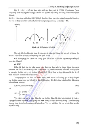 Chương 4: Hệ Thống Tin Quang Coherent

Khi β = (0,5 ÷ 0,7) thì dạng điều chế này được gọi là CPFSK (Continuous Phase
Frequency Shift-Keying) hay còn gọi là điều chế lệch tần hẹp. Dạng phổ công suất của nó bị nén
rất chặt.
Khi β >> 1 thì được coi là điều chế FSK lệch tần rộng. Dạng phổ công suất có dạng như hình 4.6,
phổ của nó được chia làm hai thành phần tập trung xung quanh (fS - Δf) và (fS + Δf).
Biên độ

fS - Δf

fS

fS + Δf

f

Hình 4.6 Phổ của tín hiệu FSK

Như vậy độ rộng băng tần tổng rất rộng, do đó kiểu này không phù hợp với hệ thống tốc
độ cao. Thực tế chỉ áp dụng cho hệ thống đơn giản, rẻ tiền.
Còn trường hợp β ≈ 1 thực tến không quan tâm vì tần số của tín hiệu không là hằng số
trong khi điều chế.

c) PSK
Điều chế dịch pha tín hiệu quang cũng được áp dụng cho hệ thống thông tin quang
coherent. Khi tần số của laser được điều chỉnh chính xác với tần số tín hiệu điều chế, lúc này quan
hệ pha giữa tín hiệu ngõ ra với tín hiệu điều chế là 0. Để có được sự thay đổi quan hệ pha là π/2
thì ta phải điều chỉnh lại tần số của laser.
Trong dạng điều chế PSK, các bit tin 0 và 1 được truyền tải đi thông qua sự thay đổi pha
của tín hiệu quang trong khi biên độ và tần số không thay đổi. Biểu thức toán học biểu diễn dạng
điều chế PSK như sau:
eS(t) = Emcos[ωSt + b(t)π]

(4.8)

⎧1 (bit 0)
b (t ) = ⎨
⎩0 (bit 1)

(4.9)

với

Với giá trị của b(t) ta nhận thấy pha của tín hiệu điều chế nhận hai giá trị đó là 0 và π.
Dạng phổ của tín hiệu PSK cũng giống như ASK nhưng có vạch phổ sóng mang. Có thể sử dụng
phương pháp tách sóng homodyne và heterodyne. Tuy vậy giải điều chế của nó rất phức tạp nên
thực tế ít dùng.

172

 